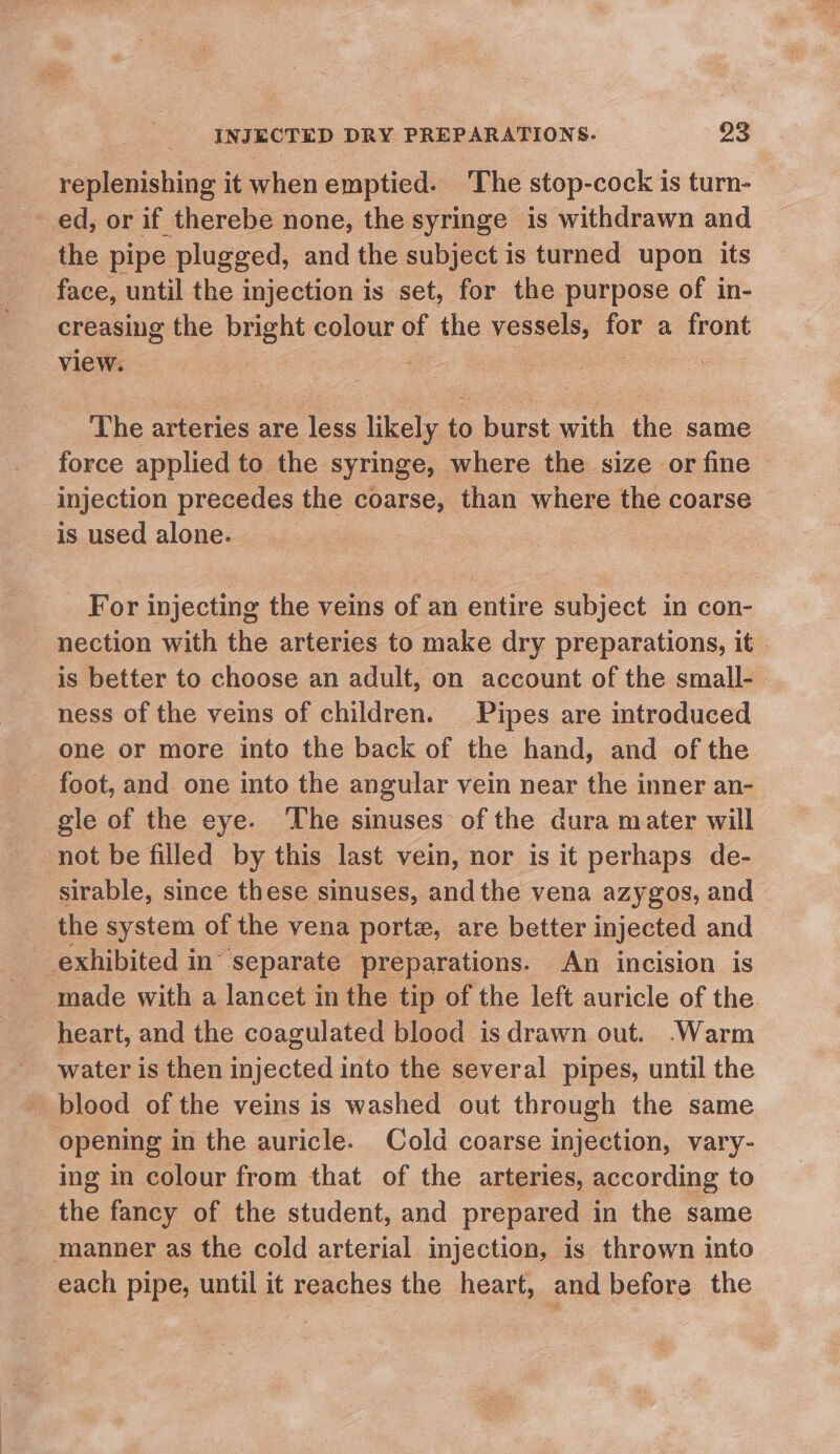 replenishing it when emptied. The stop-cock is turn- ed, or if therebe none, the syringe is withdrawn and the pipe plugged, and the subject is turned upon its face, until the injection is set, for the purpose of in- creasing the bee colour of the vessels, for a front view. : eee 4 The arteries are less likely to burst with the same force applied to the syringe, where the size or fine | injection precedes the coarse, than where the coarse ~ is used alone. _ For injecting the veins of an entire subject in con- nection with the arteries to make dry preparations, it is better to choose an adult, on account of the small- ness of the veins of children. Pipes are introduced one or more into the back of the hand, and of the foot, and one into the angular vein near the inner an- gle of the eye. The sinuses of the dura mater will not be filled by this last vein, nor is it perhaps de- sirable, since these sinuses, andthe vena azygos, and the system of the vena porte, are better injected and _exhibited in’ ‘Separate preparations. An incision is made with a lancet in the tip of the left auricle of the heart, and the coagulated blood is drawn out. .Warm water is then injected into the several pipes, until the _ blood of the veins is washed out through the same opening in the auricle. Cold coarse injection, vary- ing in colour from that of the arteries, according to the fancy of the student, and prepared in the same manner as the cold arterial injection, is thrown into each pipe, until it reaches the heart, and before the
