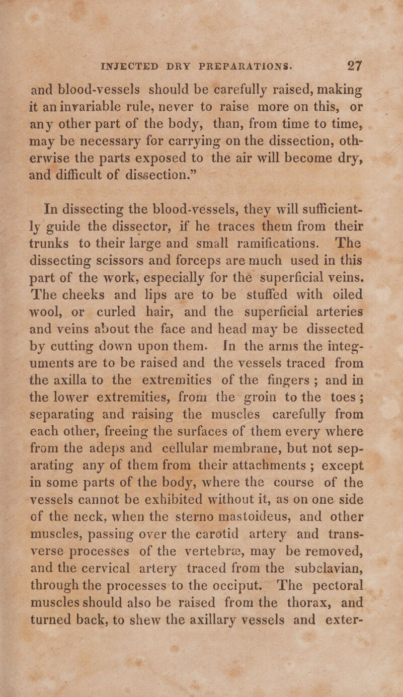 and blood-vessels should be carefully raised, making it an invariable rule, never to raise more on this, or any other part of the body, than, from time to time, may be necessary for carrying on the dissection, oth- _erwise the parts exposed to the air will become ek and difficult of dissection.” In dissecting the bisod! vessels, they ill sufficient- ly guide the dissector, if he traces them from their Penk to their large and small ramifications. ‘The dissecting scissors and forceps are much used in this — part of the work, especially for the superficial veins. The cheeks and lips are to be stuffed with oiled wool, or curled hair, and the superficial arteries and veins about the face and head may be dissected by cutting down upon them. Jn the arms the integ- - uments are to be raised and the vessels traced from the axilla to the extremities of the fingers; and in _ the lower extremities, from the groin tothe toes; separating and raising the muscles carefully from each other, freeing ike surfaces of them every where - from the adeps and cellular membrane, but not sep- arating any of them from their attachments ; except in some parts of the body, where the course of the vessels cannot be exhibited without it, as on one side of the neck, when the sterno mastoideus, and other muscles, passing over the carotid artery and _ trans- verse processes of the vertebrae, may be removed, _and the cervical artery traced from the subclavian, through the processes to the occiput. The pectoral ~ muscles should also be raised from the thorax, and turned back, to shew the axillary vessels and exter-