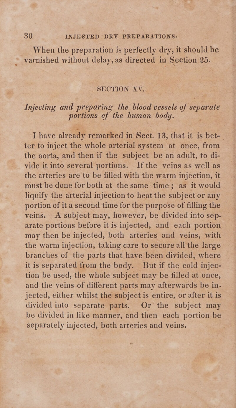 _ When the preparation is perfectly dry, it should be varnished without delay, as directed in Section 25. 2 SECTION XV. Injecting and preparing the blood vessels of separate portions of the human body. | I have already remarked in Sect. 13, that it is bet-_ ter to inject the whole arterial system at once, from the aorta, and then if the subject be an adult, to di- vide it into several portions. Ifthe veins as well as the arteries are to be filled with the warm injection, it must be done for both at the same time; as it would liquify the arterial injection to heat the subject or any portion of it a second time for the purpose of filling the — veins. A subject may, however, be divided into sep- arate portions before it is injected, and each portion may then be injected, both arteries and veins, with the warm injection, taking care to secure all the large branches of the parts that have been divided, where it is separated from the body. But if the cold injec- tion be used, the whole subject may be filled at once, and the veins of different parts may afterwards be in- jected, either whilst the subject is entire, or after it is divided into separate parts. Or the subject may be divided in like manner, and then each portion be separately injected, both arteries and veins.