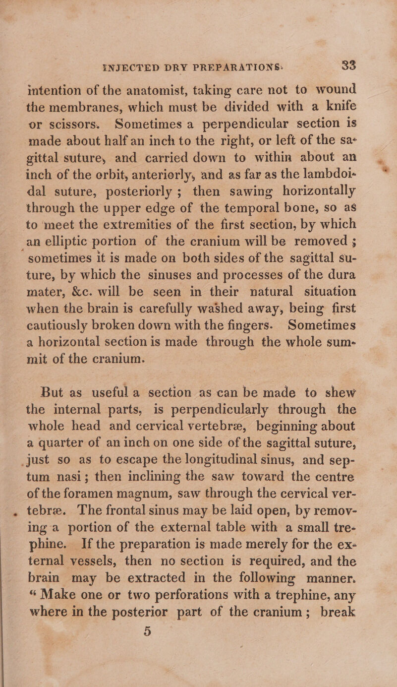 intention of the anatomist, taking care not to wound the membranes, which must be divided with a knife or scissors. Sometimes a perpendicular section is made about half an inch to the right, or left of the sa- gittal suture, and carried down to within about an inch of the erbit, anteriorly, and as far as the lambdoi- dal suture, posteriorly ; then sawing horizontally through the upper edge of the temporal bone, so as to meet the extremities of the first section, by which an elliptic portion of the cranium will be removed ; “sometimes it is made on both sides of the sagittal su- ture, by which the sinuses and processes of the dura mater, &amp;c. will be seen in their natural situation when the brain is carefully washed away, being first cautiously broken down with the fingers. Sometimes a horizontal section is made through the whole sum- mit of the cranium. But as useful a section as can be made to shew the internal parts, is perpendicularly through the whole head and cervical vertebre, beginning about a quarter of an inch on one side of the sagittal suture, _just so as to escape the longitudinal sinus, and sep- tum nasi; then inclining the saw toward the centre of the foramen magnum, saw through the cervical ver- tebre. The frontal smus may be laid open, by remoy- ing a portion of the external table with a small tre- phine. Ifthe preparation is made merely for the ex- ternal vessels, then no section is required, and the brain may be extracted in the following manner. “ Make one or two perforations with a trephine, any where in the posterior part of the cranium; break D