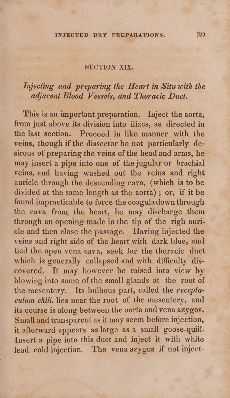 SECTION XIX. Injecting and preparing the Heart in Situ with the adjacent Blood Vessels, and Thoracic Duct. This is an important preparation. Inject the aorta, from just above its division into iliacs, as directed in the last section. Proceed in like manner with the veins, though if the dissector be not particularly de- sirous of preparing the veins of the head and arms, he may insert a pipe into one of the jugular or brachial veins, and having washed out the veins and right auricle through the descending cava, (which is to be divided at the same length as the aorta) ; or, if it be found impracticable to force the coaguladown through the cava from the heart, he may discharge them through an opening made in the tip of the righ auri- cle and then close the passage. Having injected the veins and right side of the heart with dark blue, and tied the open vena cava, seek for the thoracic duct which is generally collapsed and with difficulty dis- covered. It may however be raised into view by blowing into some of the small glands at the root of the mesentery. Its bulbous part, called the recepta- culum chili, lies near the root of the mesentery, and its course is along between the aorta and vena azygos. Small and transparent as it may seem before injection, it afterward appears as large as a small goose-quiil. Insert a pipe into this duct and inject it with white lead cold injection. The vena azygos if not inject-