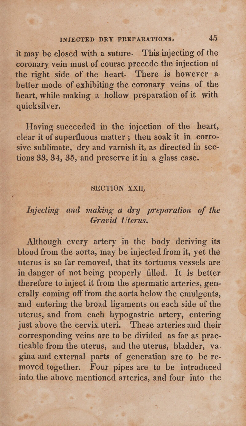 it may be closed with a suture. This injecting of the coronary vein must of course precede the injection of the right side of the heart. There is however a better mode of exhibiting the coronary veins of the heart, while making a hollow preparation of it with quicksilver. Having succeeded in the injection of the heart, clear it of superfluous matter ; then soak it in corro- sive sublimate, dry and varnish it, as directed in sec- tions 33, 34, 35, and preserve it in a glass case. SECTION XXU, Injecting. and making a dry preparation of the Gravid Uterus. Although every artery in the body deriving its blood from the aorta, may be injected from it, yet the uterus is so far removed, that its tortuous vessels are’ in danger of not being properly filled. It is better therefore to inject it from the spermatic arteries, gen- erally coming off from the aorta below the emulgents, and entering the broad ligaments on each side of the uterus, and from each hypogastric artery, entering just above the cervix uteri. These arteries and their corresponding veins are to be divided as far as prac- ticable from the uterus, and the uterus, bladder, va- _ gina and external parts of generation are to be re- moved together. Four pipes are to be introduced Into the above mentioned arteries, and four into the