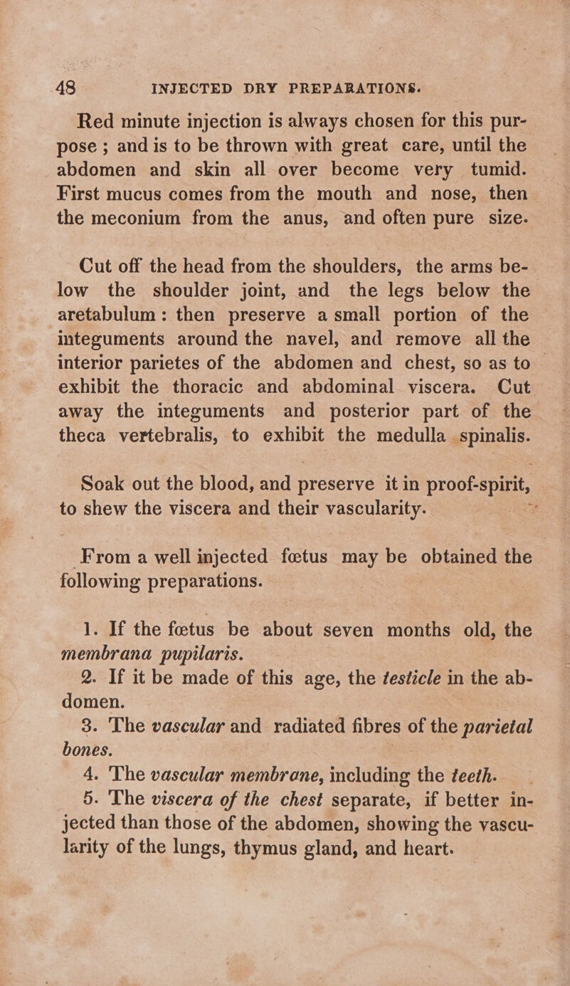 Red minute injection is always chosen for this pur- pose ; and is to be thrown with great care, until the abdomen and skin all over become very tumid. First mucus comes from the mouth and nose, then the meconium from the anus, and often pure size. Cut off the head from the shoulders, the arms be- low the shoulder joint, and the legs below the aretabulum: then preserve a small portion of the integuments around the navel, and remove all the interior parietes of the abdomen and chest, so as to exhibit the thoracic and abdominal viscera. Cut away the integuments and posterior part of the theca vertebralis, to exhibit the medulla spinalis. Soak out the blood, and preserve it in proof-spirit, to shew the viscera and their vascularity. e From a well picctee foetus may be obtained the following preparations. 1. If the fetus be about seven months old, the eal pupilaris. - If it be made of this age, the ¢esticle in the ab- ines 8. The vascular and radiated fibres of the parietal bones. 4. The vascular membrane, including the teeth. _ 5. The viscera of the chest separate, if better in- jected than those of the abdomen, showing the yascu- larity of the lungs, thymus gland, and heart.