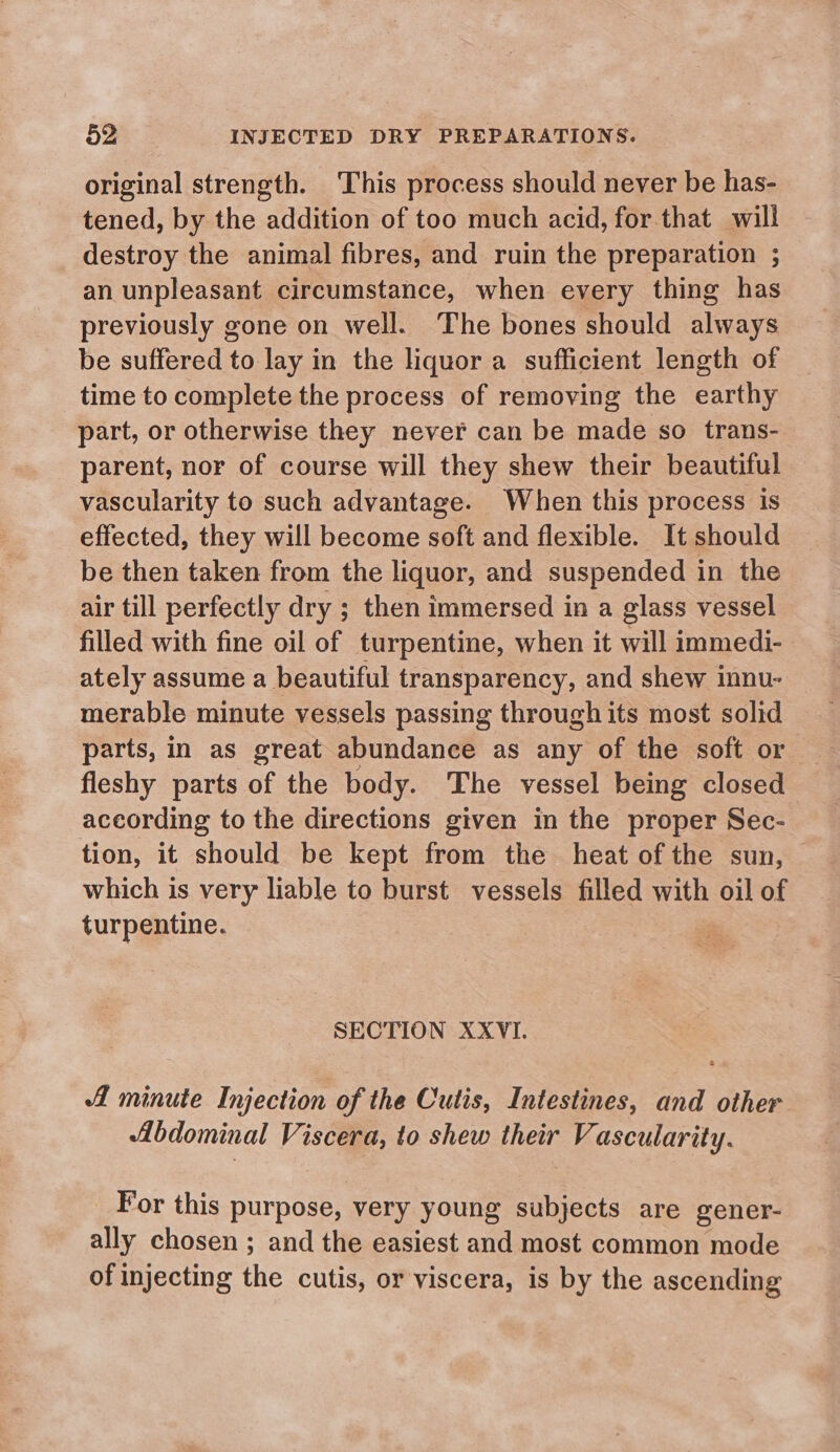 original strength. This process should never be has- tened, by the addition of too much acid, for that will destroy the animal fibres, and ruin the preparation ; an unpleasant circumstance, when every thing has previously gone on well. The bones should always be suffered to lay in the liquor a sufficient length of time to complete the process of removing the earthy part, or otherwise they never can be made so trans- parent, nor of course will they shew their beautiful vascularity to such advantage. When this process is effected, they will become soft and flexible. It should be then taken from the liquor, and suspended in the air till perfectly dry ; then immersed in a glass vessel filled with fine oil of turpentine, when it will immedi- ately assume a beautiful transparency, and shew innu- merable minute vessels passing through its most solid fleshy parts of the body. The vessel being closed according to the directions given in the proper Sec- tion, it should be kept from the heat of the sun, which is very liable to burst vessels filled with oil of turpentine. SECTION XXVI. minute Injection of the Cutis, Intestines, and other Abdominal Viscera, to shew their Vascularity. For this purpose, very young subjects are gener- ally chosen ; and the easiest and most common mode of injecting the cutis, or viscera, is by the ascending