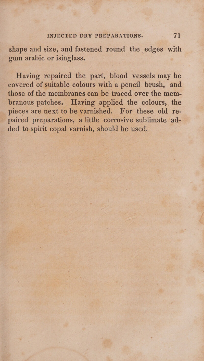 shape and size, and fastened round the edges with gum arabic or isinglass, Having repaired the part, blood vessels may be _ covered of suitable colours with a pencil brush, and those of the membranes can be traced over the mem- branous patches. Having applied the colours, the pieces are next to be varnished. For these old re- paired preparations, a little corrosive sublimate ad- ded to spirit copal varnish, should be used. :