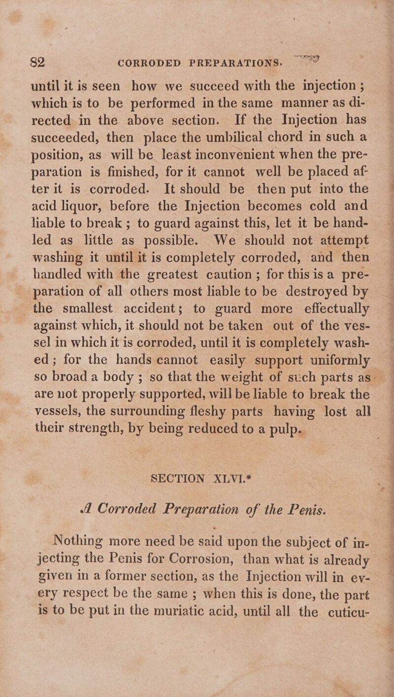 until it is seen how we succeed with the injection ; which is to be performed in the same manner as di- rected in the above section. If the Injection has succeeded, then place the umbilical chord in such a position, as will be least inconvenient when the pre- paration is finished, for it cannot well be placed af- ter it is corroded. It should be then put into the acid liquor, before the Injection becomes cold and liable to break ; to guard against this, let it be hand- — led as little as possible. We should not attempt washing it until it is completely corroded, and then handled with the greatest caution; for this isa pre- paration of all others most liable to be destroyed by the smallest accident; to guard more effectually against which, it should not be taken out of the ves- sel in which it is corroded, until it is completely wash- ed; for the hands cannot easily support uniformly are not properly supported, will be liable to break the vessels, the surrounding fleshy parts having lost all their strength, by being reduced to a pulp. | SECTION XLVI.* Corroded Preparation of the Penis. Nothing more need be said upon the subject of in- jecting the Penis for Corrosion, than what is already given in a former section, as the Injection will in ey- ery respect be the same ; when this is done, the part is to be put in the muriatic acid, until all the cuticu-