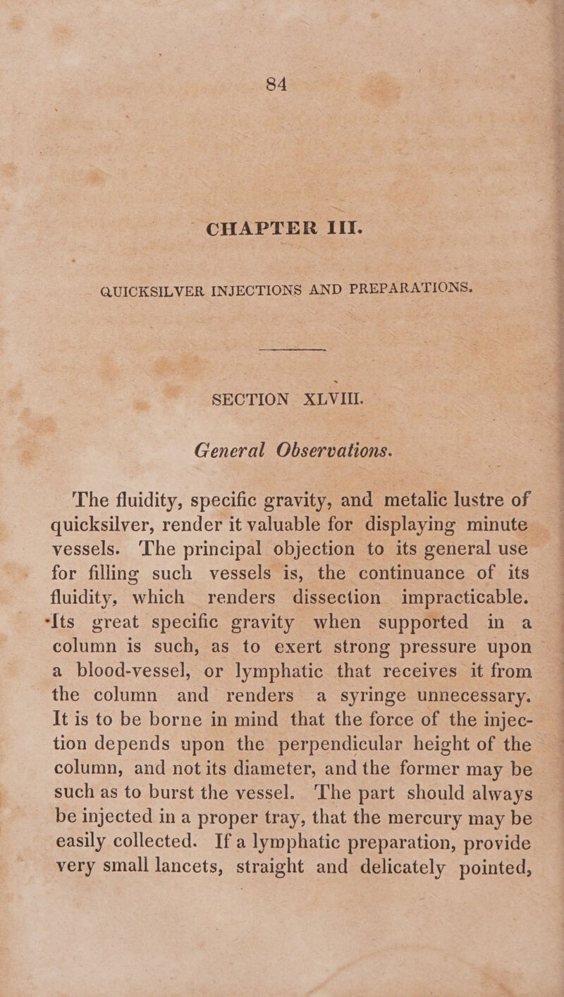 - CHAPTER III. - QUICKSILVER INJECTIONS AND PREPARATIONS. SECTION XLVIII. _ General Observations. The fluidity, specific gravity, and metalic lustre of quicksilver, render it valuable for displaying minute — vessels. The principal objection to its general use for filling such vessels is, the continuance of its fluidity, which renders dissection impracticable. ‘Its great specific gravity when supported in a column is such, as to exert strong pressure upon a blood-vessel, or lymphatic that receives it from the column and renders a syringe unnecessary. It is to be borne in mind that the force of the injec- tion depends upon the perpendicular height of the column, and not its diameter, and the former may be such as to burst the vessel. The part should always be injected in a proper tray, that the mercury may be easily collected. Ifa lymphatic preparation, provide very small lancets, straight and delicately pointed,