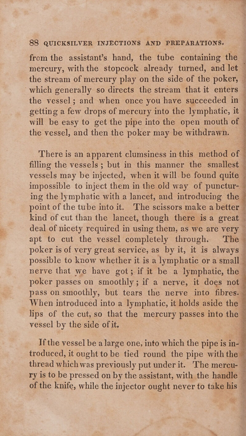 from the assistant’s hand, the tube containing the mercury, with the stopcock already turned, and let — the stream of mercury play on the side of the poker, — ~which generally so directs the stream that it enters — the vessel; and when once you have succeeded in © getting a few drops of mercury into the lymphatic, it — will be easy to get the pipe into the open mouth of — the vessel, and then the poker may be withdrawn. — ; : There is an apparent clumsiness in this method of — filling the vessels ; but in this manner the smallest — vessels may be injected, when it will be found quite — impossible to inject them in the old way of punctur- — ing the lymphatic with a lancet, and introducing the © point of the tube into it. The scissors make a better : kind of cut than the lancet, though there isa great deal of nicety required in using them, as we are very apt to cut the vessel completely through. ‘The ~ poker is of very great service, as by it, it is always possible to know whether it is a lymphatic or a small — nerve that we have got; if it be a lymphatic, the — poker passes on smoothly; if a nerve, it does not pass on smoothly, but tears the nerve into fibres. : When introduced into a lymphatic, it holds aside the : lips of the cut, so that the mercury passes into the © § vessel by the side of it, 3 If the vessel be a large one, into which the pipe is inal troduced, it ought to ~ tied round the pipe withthe — thread which was previously put under it. The mercu- — ry 1s to be pressed on by the assistant, with the handle — of the knife, while the injector ought never to take his —