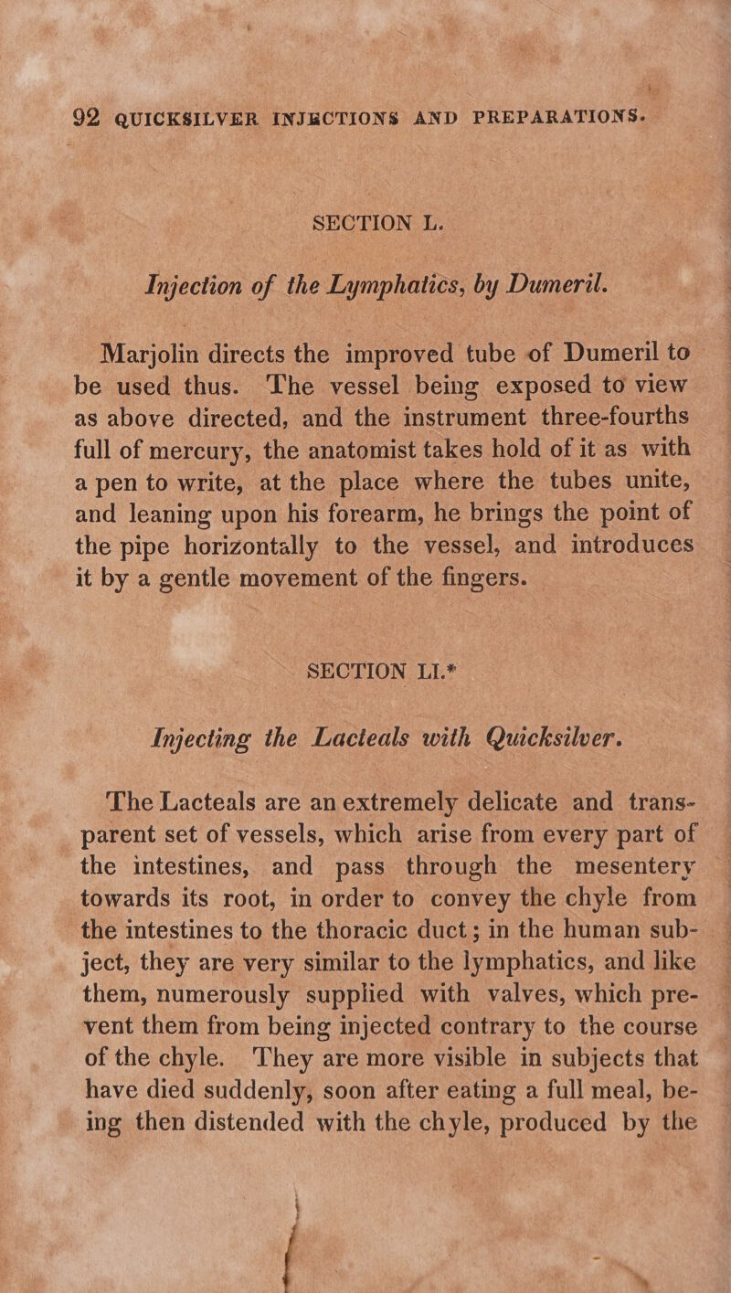 4. 92 QUICKSILVER INJBCTIONS AND PREPARATIONS. SECTION L. Injection of the Lymphatics, by Dumeril. Marjolin directs the improved tube of Dumeril to be used thus. The vessel being exposed to view as above directed, and the instrument three-fourths full of mercury, the anatomist takes hold of it as with a pen to write, at the place where the tubes unite, and leaning upon his forearm, he brings the point of the pipe horizontally to the vessel, and introduces it by a gentle movement of the fingers. SECTION LI.* Injecting the Lacteals with Quicksilver. The Lacteals are an extremely delicate and trans- parent set of vessels, which arise from every part of the intestines, and pass through the mesentery towards its root, in order to convey the chyle from the intestines to the thoracic duct; in the human sub- ject, they are very similar to the lymphatics, and like — them, numerously supplied with valves, which pre- — vent them from being injected contrary to the course of the chyle. They are more visible in subjects that have died suddenly, soon after eating a full meal, be- ing then distended with the chyle, produced by the