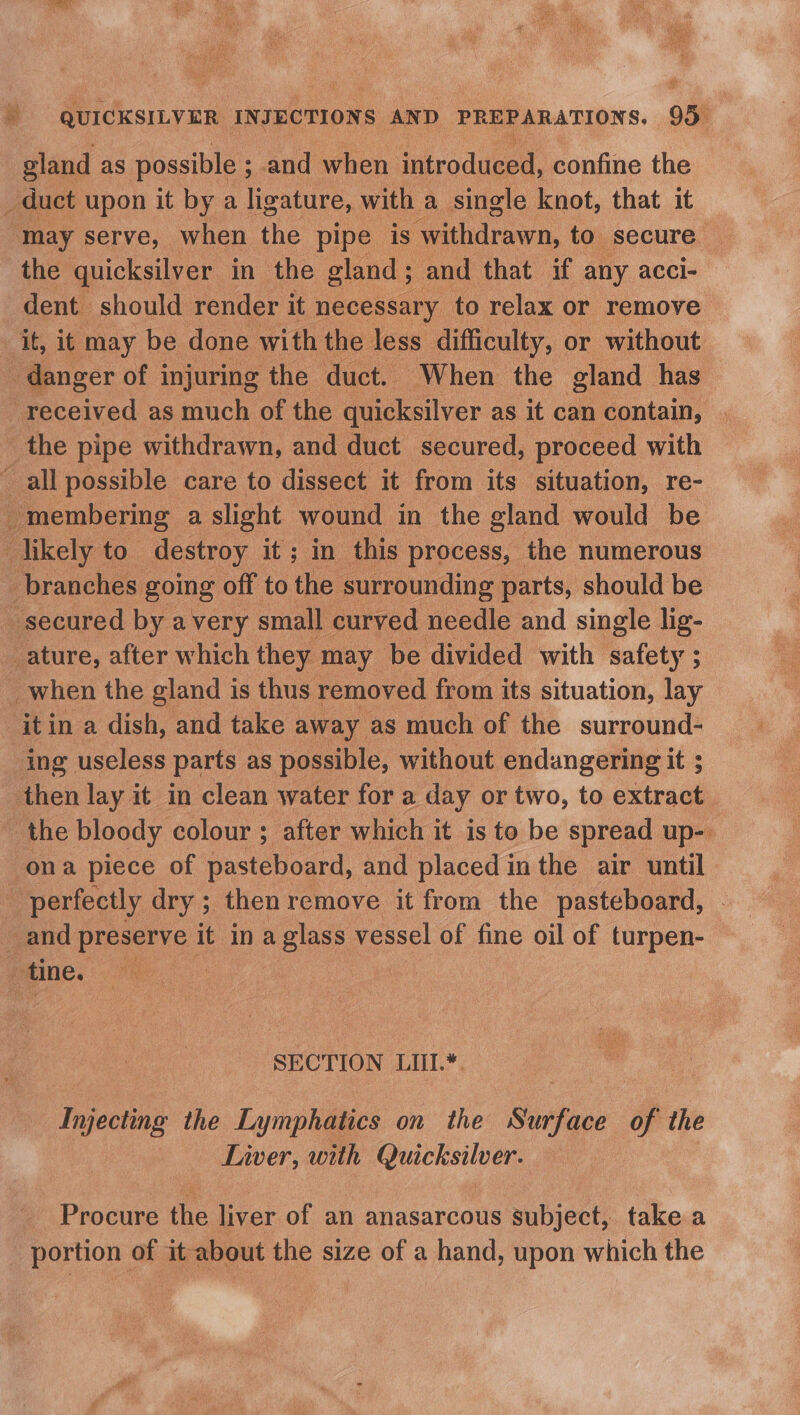 gland as possible ; ; and when introduced, confine the _ duct upon it by a ligature, with a single knot, that it “may serve, when the pipe is withdrawn, to secure. the quicksilver in the gland; and that if any acci- dent | should render it necessary to relax or remove ‘it, it may be done with the less difficulty, or without danger of injuring the duct. When the gland has received as much of the quicksilver as it can contain, the pipe withdrawn, and duct secured, proceed with “all possible care to dissect it from its situation, re- o membering | a slight wound in the gland would be likely to destroy it; in this process, the numerous branches going off to the surrounding parts, should be secured by avery small curved needle and single lig- ature, after which they may be divided with ality: ; _when the gland is thus removed from its situation, lay _itin a dish, and take away as much of the surround- ing useless parts as possible, without endangering it ; then lay it in clean water for a day or two, to aeeraal the bloody colour; after which it is to be spread up-. ona piece of pasteboard, and placed in the air until _ perfectly dry ; then remove it from the pasteboard, and piee it ina soe vessel of fine oil of turpen- 4 tine. : SECTION LIII.*. Injecting the Lymphaties on the Surface of the Liver, with Quicksilver. Procure the liver of an anasarcous subject, take a portion of it about the size of a hand, upon which the