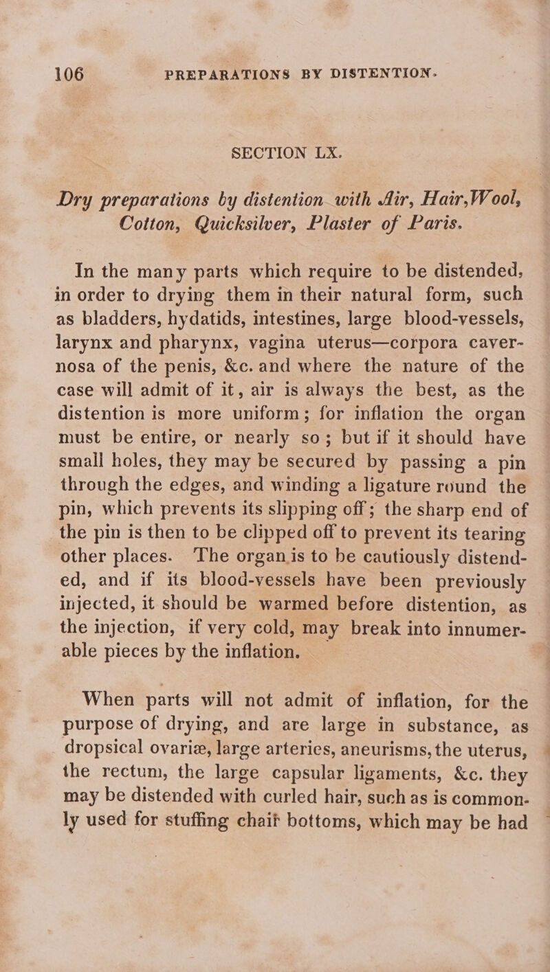 SECTION LX. Dry preparations by distention with Air, Hair,Wool, Cotton, Quicksilver, Plaster of Paris. In the many parts which require to be distended, in order to drying them in their natural form, such as bladders, hydatids, intestines, large blood-vessels, larynx and pharynx, vagina uterus—corpora caver- nosa of the penis, &amp;c. and where the nature of the case will admit of it, air is always the best, as the distention is more uniform; for inflation the organ must be entire, or nearly so; but if it should have small holes, they may be secured by passing a pin through the edges, and winding a ligature round the pin, which prevents its slipping off; the sharp end of the pin is then to be clipped off to prevent its tearing other places. ‘The organ is to be cautiously distend- ed, and if its blood-vessels have been previously injected, it should be warmed before distention, as the injection, if very cold, may break into innumer- able pieces by the inflation. When parts will not admit of inflation, for the purpose of drying, and are large in substance, as dropsical ovarie, large arteries, aneurisms, the uterus, the rectum, the large capsular ligaments, &amp;c. they may be distended with curled hair, such as is common- ly used for stuffing chait bottoms, which may be had