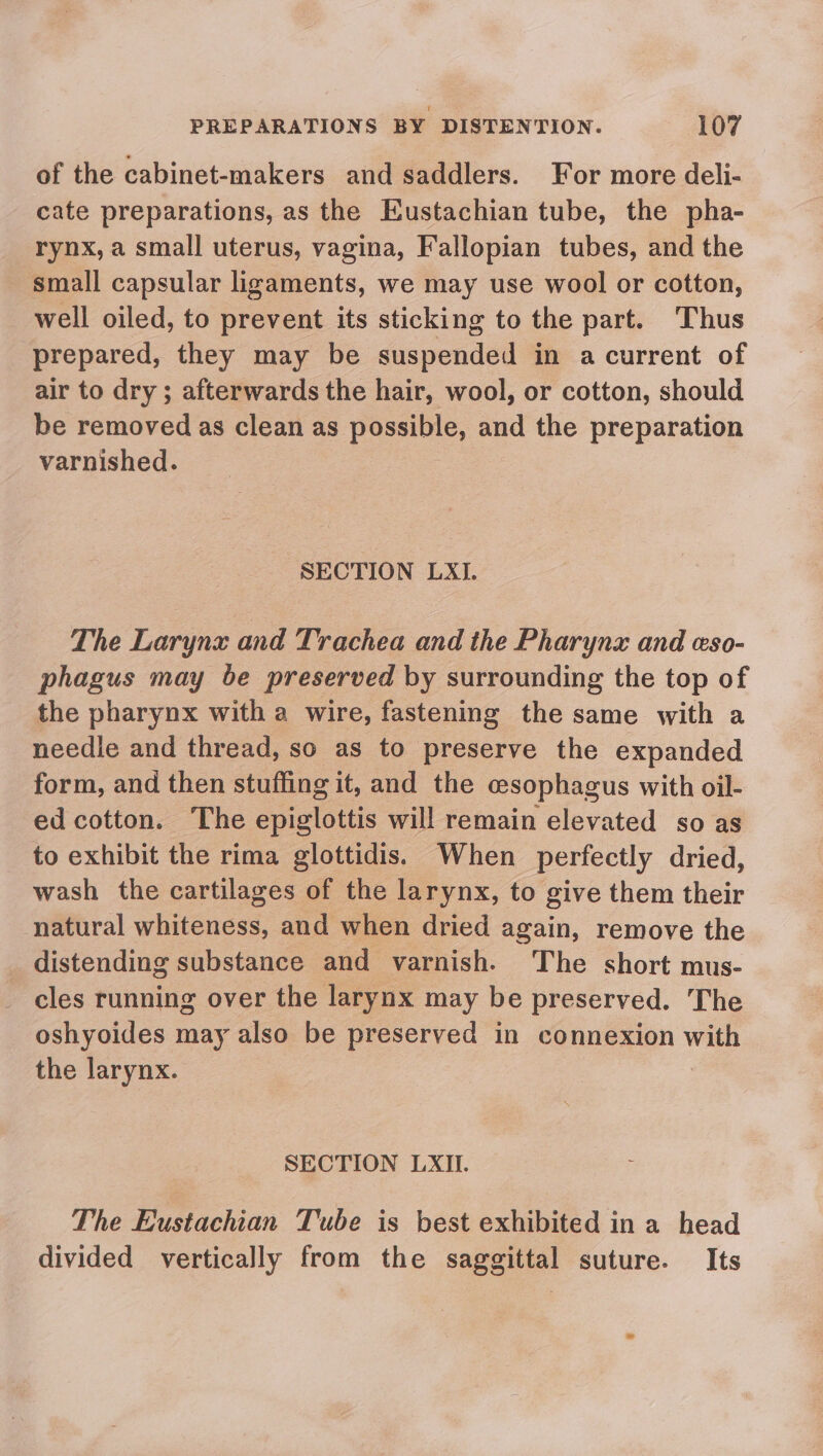of the cabinet-makers and saddlers. For more deli- cate preparations, as the Eustachian tube, the pha- rynx, a small uterus, vagina, Fallopian tubes, and the small capsular ligaments, we may use wool or cotton, well oiled, to prevent its sticking to the part. Thus prepared, they may be suspended in a current of air to dry ; afterwards the hair, wool, or cotton, should be removed as clean as oe and the preparation varnished. SECTION LXI. The Larynx and Trachea and the Pharynx and eso- phagus may be preserved by surrounding the top of the pharynx with a wire, fastening the same with a needle and thread, so as to preserve the expanded form, and then stuffing it, and the esophagus with oil- ed cotton. The epiglottis will remain elevated so as to exhibit the rima glottidis. When perfectly dried, wash the cartilages of the larynx, to give them their natural whiteness, and when dried again, remove the _ distending substance and varnish. The short mus- cles running over the larynx may be preserved. The oshyoides may also be preserved in connexion with the larynx. SECTION LXII. The Eustachian Tube is best exhibited ina head divided vertically from the saggittal suture. Its