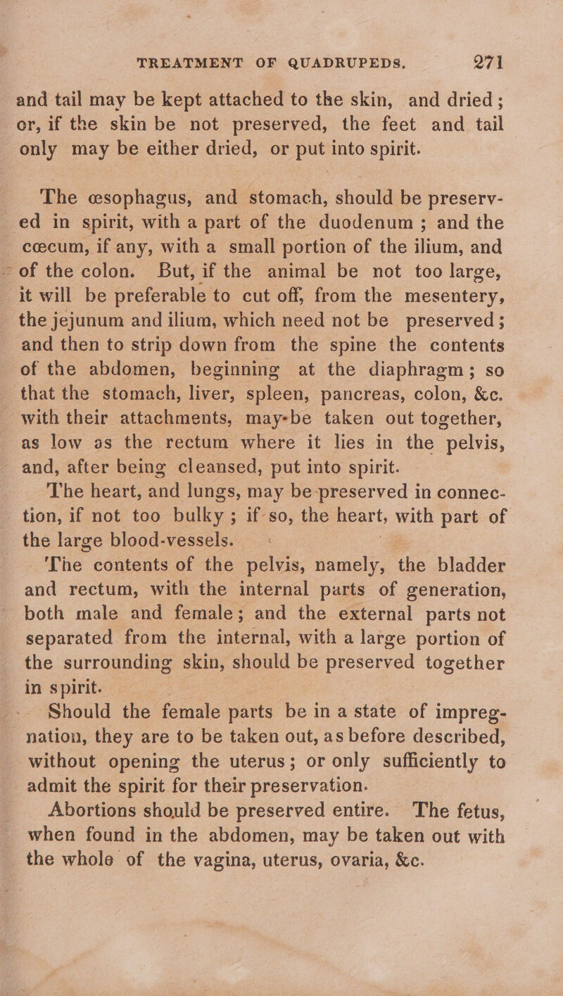 and tail may be kept attached to the skin, and dried ; or, if the skin be not preserved, the feet and tail only may be either dried, or put into spirit. The esophagus, and stomach, should be preserv- ed in spirit, with a part of the duodenum ; and the cecum, if any, with a small portion of the ‘fini: and - of the colon. But, if the animal be not too large, it will be preferable to cut off, from the mesentery, the jejunum and ilium, which need not be preserved ; and then to strip down from the spine the contents of the abdomen, beginning at the diaphragm; so that the stomach, liver, spleen, pancreas, colon, &amp;c. with their attachments, may-be taken out together, as low as the rectum where it lies in the pelvis, and, after being cleansed, put into spirit. The heart, and lungs, may be-preserved in connec- tion, if not too bulky; if so, the igs with part of the large blood-vessels. | ‘The contents of the pelvis, namely, the bladder . wait rectum, with the internal parts of generation, both male and female; and the external parts not separated from the internal, with a large portion of the surrounding skin, should be preserved together in spirit. Should the female ae be ina state of impreg- nation, they are to be taken out, as before described, without opening the uterus; or only sufficiently to admit the spirit for their preservation. Abortions should be preserved entire. The fetus, when found in the abdomen, may be taken out with _. the whole of the vagina, uterus, ovaria, &amp;c.