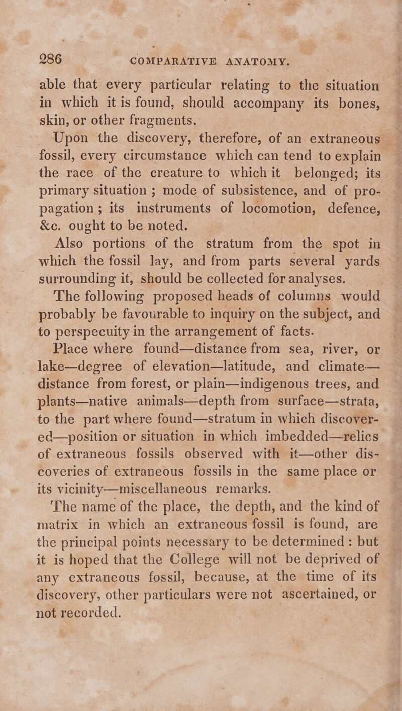 able that every particular relating to the situation in which it is found, should accompany its bones, skin, or other fragments. fossil, every circumstance which can tend to explain — the race of the creature to which it belonged; its — primary situation ; mode of subsistence, and of pro- pagation ; its instruments of locomotion, defence, &amp;c. ought to be noted. | Also portions of the stratum from the spot in which the fossil lay, and from parts several yards — surrounding it, should be collected for analyses. The following proposed heads of columns would probably be favourable to inquiry on the subject, and to perspecuity in the arrangement of facts. Place where found—distance from sea, river, or lake—degree of elevation—latitude, and climate— distance from forest, or plain—indigenous trees, and plants—native animals—depth from surface—strata, to the part where found—stratum in which discover- ed—position or situation in which imbedded—relics of extraneous fossils observed with it—other dis- coveries of extraneous fossils in the same place or its vicinity—miscellaneous remarks. The name of the place, the depth, and the kind of matrix in which an. extraneous fossil is found, are the principal points necessary to be determined: but it is hoped that the College will not be deprived of any extraneous fossil, because, at the time of its discovery, other particulars were not ascertained, or not recorded. |