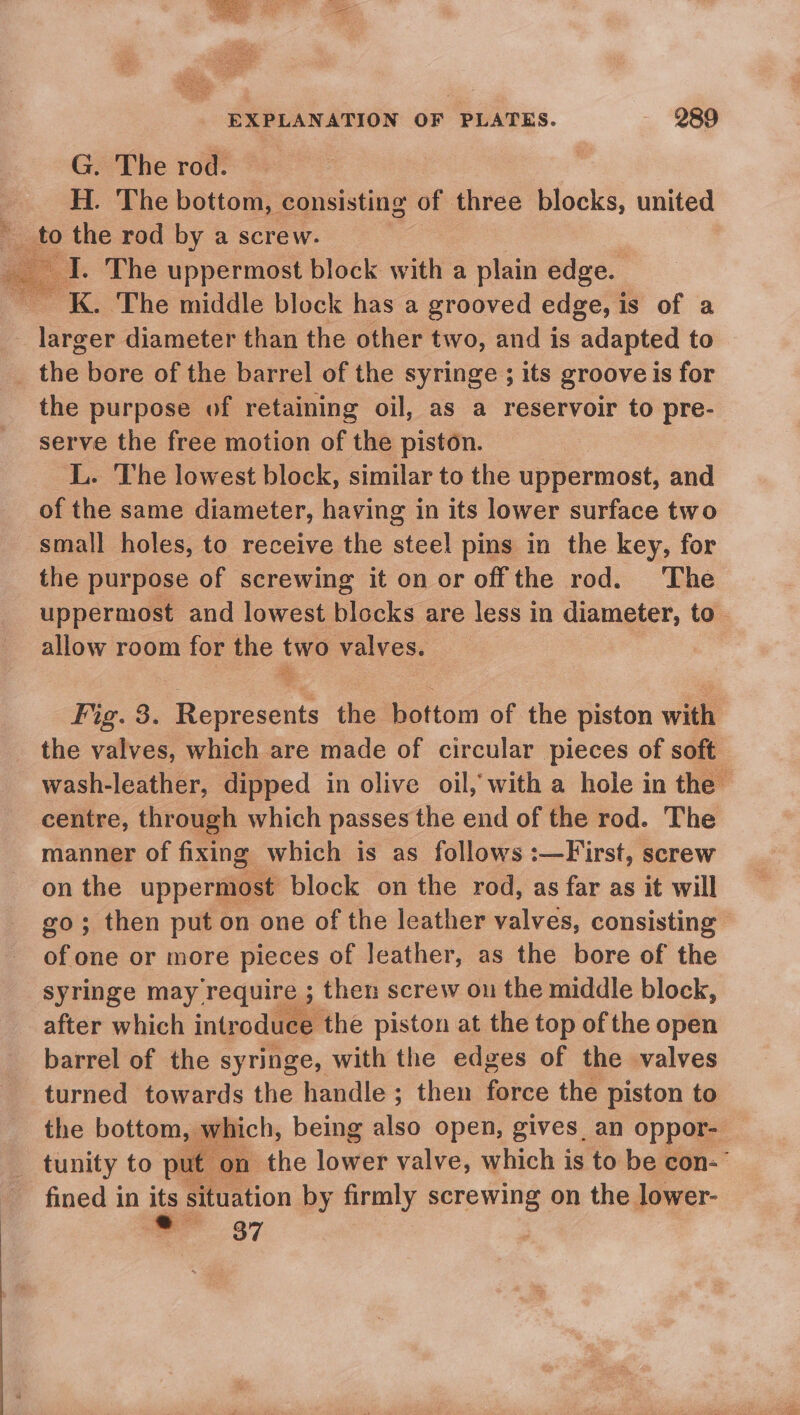 G. The rod. H. The bottom, consisting of three blocks, united _ to the rod by a screw. “ I. The uppermost block with a plain edge. ~ K. The middle block has a grooved edge, is of a - larger diameter than the other two, and is adapted to , the bore of the barrel of the syringe ; its groove is for the purpose of retaining oil, as a reservoir to pre- serve the free motion of the piston. L. The lowest block, similar to the uppermost, and of the same diameter, having in its lower surface two small holes, to receive the steel pins in the key, for the purpose of screwing it on or off the rod. The uppermost and lowest blocks are less in diameter, to. allow room for the two valves. Fig. 3. ee the bottom of the piston with the valves, which are made of circular pieces of soft wash-leather, dipped in olive oil, with a hole in the centre, through which passes the end of the rod. The manner of fixing which is as follows :—First, screw on the uppermost block on the rod, as far as it will go; then put on one of the leather valves, consisting of one or more pieces of leather, as the bore of the syringe may. ee then screw on the middle block, after which introduce the piston at the top of the open barrel of the syringe, with the edges of the valves turned towards the handle ; then force the piston to the bottom, which, being es open, gives an oppor-— tunity to put m the lowes valve, which is to be con-’ fined in its situation by firmly screwing on the lower- ee 87