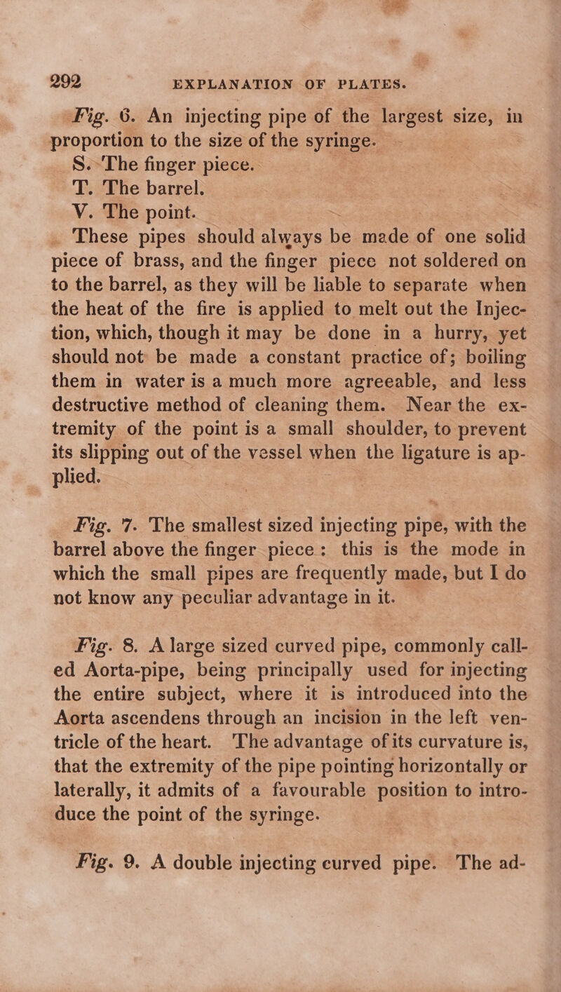 fig. 6. An injecting pipe of the largest sees in nropontiin to the size of the ne re S.- The finger piece. 'T. The barrel. V. The point. _ These pipes should always Be made of one solid piece of brass, and the finger piece not soldered on to the barrel, as they will be hable to separate when the heat of the fire is applied to melt out the Injec- tion, which, though it may be done in a hurry, yet should not be made a constant practice of; boiling them in water is a much more agreeable, and less destructive method of cleaning them. Near the ex- tremity of the point is a small shoulder, to prevent its slipping out of the vessel when the ligature is ap- plied. Fig. '7. The smallest sized injecting pipe, with the barrel above the finger piece: this is the mode in which the small pipes are frequently made, but I do not know any peculiar advantage in it. Fig. 8. A large sized curved pipe, commonly call- ed Aorta-pipe, being principally used for injecting the entire subject, where it is introduced into the Aorta ascendens through an incision in the left ven- tricle of the heart. The advantage ofits curvature is, that the extremity of the pipe pointing horizontally or laterally, it admits of a favourable position to intro- duce the point of the syringe. Fig. 9. A double injecting curved pipe. The ad-