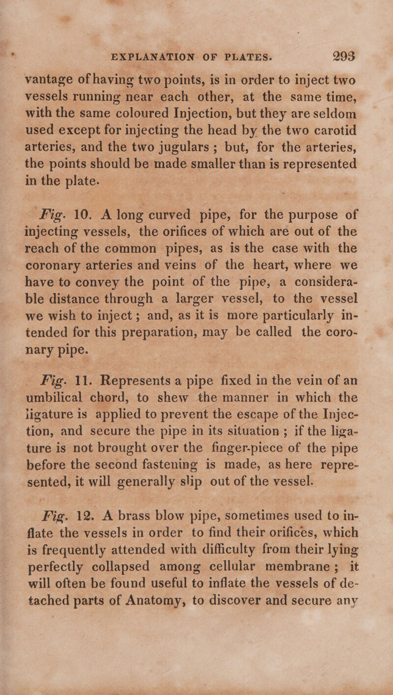vantage of having two points, is in order to inject two vessels running near each other, at the same time, with the same coloured Injection, but they are seldom used except for injecting the head by the two carotid arteries, and the two jugulars ; but, for the arteries, the points should be made smaller than is represented in the plate. Fig. 10. mike curved pipe, for the purpose of injecting vessels, the orifices of which are out of the reach of the common pipes, as is the case with the coronary arteries and veins of the heart, where we have to convey the point of the pipe, a considera- ble distance through a larger vessel, to the vessel we wish to inject ; and, as it is more particularly in- tended for this preparation, mney. be called the coro- me pipe. Fig. 11. Represents a pipe fixed in the vein of an umbilical chord, to shew the manner in which the ligature is applied to prevent the escape of the Injec- tion, and secure the pipe in its situation ; if the liga- ture is not brought over the finger-piece of the pipe before the second fastening is made, as here repre- sented, it will generally =e out of the vessel. Fig. 12. A brass blow pipe, ‘sometimes used to in- flate the vessels in order to find their orifices, which is frequently attended with difficulty from their lying perfectly collapsed among cellular membrane; it will often be found useful to inflate the vessels of de- tached parts of Anatomy, to discover and secure any