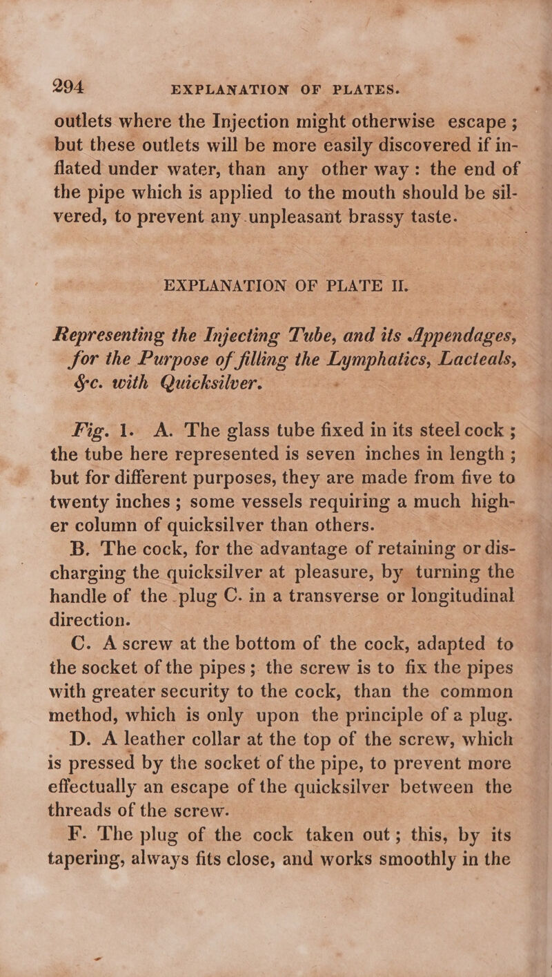 outlets where the Injection might otherwise escape ; but these outlets will be more easily discovered if in- flated under water, than any other way: the end of the pipe which is applied to the mouth should be sil- vered, to prevent any.unpleasant brassy taste. EXPLANATION OF PLATE IL Representing the Injecting Tube, and its Appendages, for the Purpose of filling the Lymphatics, Lacteals, §c. with Quicksilver. toa Fig. 1. A. The glass tube fixed in its steel cock ; the tube here represented is seven inches in length ; but for different purposes, they are made from five to twenty inches ; some vessels requiring a much high- er column of quicksilver than others. | B. The cock, for the advantage of retaining or dis- charging the quicksilver at pleasure, by turning the handle of the plug C. in a transverse or ricimiane! direction. C. Ascrew at the bottom of the cock, adapted to the socket of the pipes ;. the screw is to fix the pipes with greater security to the cock, than the common method, which is only upon the principle of a plug. DP. A leather collar at the top of the screw, which is pressed by the socket of the pipe, to prevent more effectually an escape of the quicksilver between the threads of the screw. F. The plug of the cock taken out ; this, its tapering, always fits close, and works inoue in the