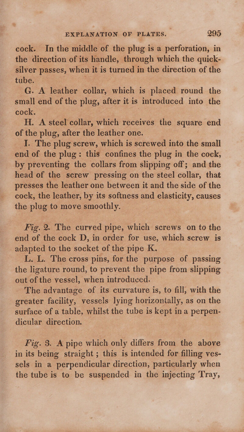 cock. In the middle of the plug is a perforation, in the direction of its handle, through which the quick- silver passes, when it is turned i in the direction of the tube. aes G. A leather as which is —— round the small end of the plug; a it is introduced into the cock. H. A steel collar, which Teceives the ee end of the plug, after the leather one. _I. The plug screw, which is screwed into the small end of the plug: this confines the plug in the cock, by preventing the collars from slipping off; and the head of the screw pressing on the steel collar, that presses the leather one between it and the side of the cock, the leather, by its softness and elasticity, causes the plug to move prothly, 3 Fig. 2. The curved pipe, ‘which screws on to the end of the cock D, in order for use, which screw is adapted to the socket of the pipe K. LL. L. The cross pins, for the purpose of passing the ligature round, to prevent the pipe from slipping out of the vessel, when introduced. _ The advantage of its curvature is, to fill, with the greater facility, vessels lying horizontally, as on the surface of a table, whilst the tube is kept ina perpen- dicular direction. Fig. 3. A pipe which only differs from the above in its being straight; this is intended for filling ves- sels in a perpendicular direction, particularly when the tube is to be suspended in the injecting Tray,