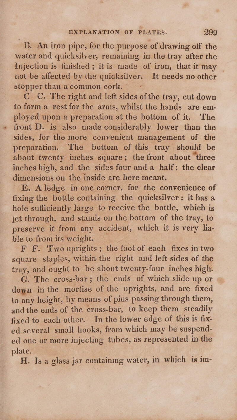 B. An iron pipe, for the purpose of drawing off the water and quicksilver, remaining in the tray after the Injection i is finished ; itis made of iron, that it may _ not be affected by the quicksilver. It needs no other stopper than a common cork.  C C. The right and left sides of the tray, cut down to forma rest for the. arms, whilst the hands are em- ployed upon a preparation at the bottom of it. ‘The front D. is also made considerably lower than the sides, for the more convenient management of the preparation. The ‘bottom of this tray should be about twenty inches square; the front about “three inches high, and the sides four and a half: the clear dig tious on the inside are here meant. E. A ledge in one corner, for the convenience of fixing the bottle containing the quicksilver: it has a hole sufficiently large to receive the bottle, which is jet through, and stands on the bottom of the tray, to preserve it from any accident, which it is very lia- ble to from its weight. Ss F £. Two uprights ; ; the foot of each fixes j in two square staples, within the right and left sides of the tray, and ought to be about twenty-four inches high. G. The Coss Vals ; the ends of which slide up or ~ down in the mortise of the uprights, and are fixed to any height, by means of pins passing through them, and the ends of the cross-bar, to keep them steadily fixed to each other. In the lower edge of this is fix- ed several small hooks, from which may be suspend- ed one or more injecting tubes, as represented in the plate. H. Is a glass jar containing water, in which is im-