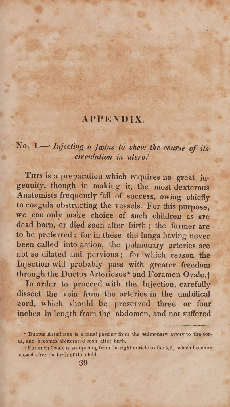 APPENDIX. No. 1.— Injecting a fetus to shew the course of its ‘ circulation in wate, THIs is a preparation alien requires no great in-— genuity, though in making it, the most dexterous Anatomists frequently fail of success, owing chiefly _ to coagula obstructing the vessels. For this purpose, we can only make choice of such children as are dead born, or died soon after birth; the former are — to be preferred: for in these the ee having never been called into action, the pulmonary arteries are not so dilated and pervious; for which reason the Injection will probably pass with greater freedom through the Ductus Arteriosus* and Foramen Ovale.t+ In order to proceed with the. Injection, carefully — dissect the vein from the arteries in the umbilical cord, which should be preserved three or four inches in length from the abdomen, and not suffered -* Ductus Arteriosus is acanal passing from the pulmonary artery to the aor- ta, and becomes obliterated soon after birth. | + Foramen Ovale is an opening from the right auricle to the left, which becomes closed after the birth of the child. 39