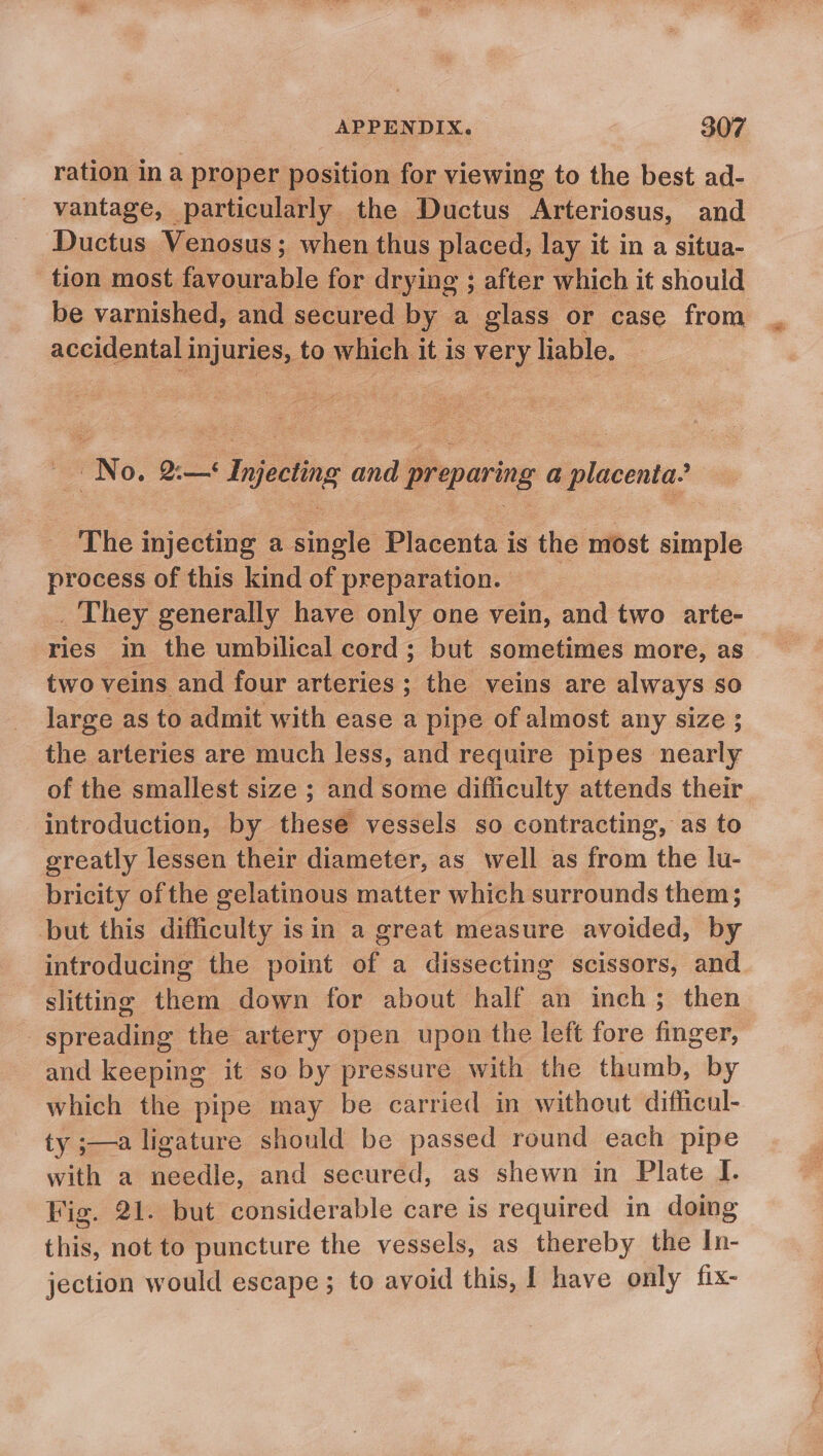 ration in a proper position for viewing to the best ad- vantage, particularly the Ductus Arteriosus, and Ductus Venosus; when thus placed, lay it in a situa- tion most favourable for drying ; after which it should be varnished, and secured by a glass or case from accidental i PES, to which it is very liable. ‘ No. 2:—&lt;‘ Injecting and prepar ing a placenta.’ The injecting a single Placenta is the most simple process of this kind of preparation. _ They generally have only one vein, and two arte- ries in the umbilical cord; but sometimes more, as two veins and four arteries ; the veins are always so large as to admit with ease a pipe of almost any size ; the arteries are much less, and require pipes nearly of the smallest size ; and some difficulty attends their introduction, by these vessels so contracting, as to greatly lessen their diameter, as well as from the lu- bricity of the gelatinous matter which surrounds them; but this difficulty isin a great measure avoided, by introducing the point of a dissecting scissors, and slitting them down for about half an inch; then spreading the artery open upon the left fore finger, and keeping it so by pressure with the thumb, by which the pipe may be carried in without difficul- ty ;—a ligature should be passed round each pipe with a needle, and secured, as shewn in Plate I. Fig. 21. but considerable care is required in doing this, not to puncture the vessels, as thereby the In- jection would escape ; to avoid this, I have only fix-