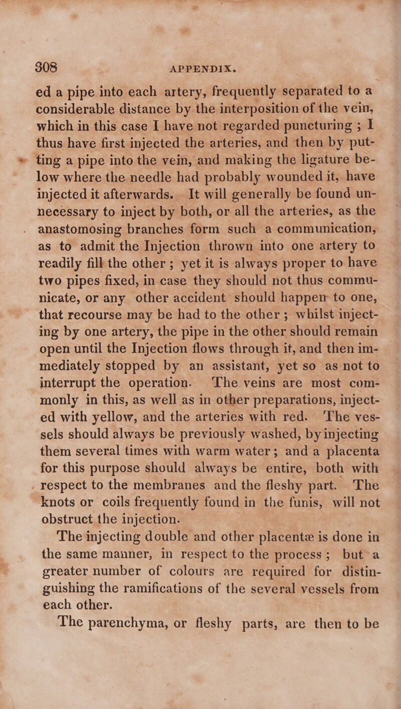 ed a pipe into each artery, frequently separated to a considerable distance by the interposition of the vein, which in this case I have not regarded puncturing ; I thus have first injected the arteries, and then by put- - ting a pipe into the vein, and making the ligature be- low where the needle had probably wounded it, have injected it afterwards. It will generally be found un- necessary to inject by both, or all the arteries, as the anastomosing branches form such a communication, as to admit the Injection thrown into one artery to readily fill the other; yet it is always proper to have two pipes fixed, in case they should not thus commu- nicate, or any other accident should happer to one, that recourse may be had to the other ; whilst inject- ing by one artery, the pipe in the other should remain open until the Injection flows through it, and then im- mediately stopped by an assistant, yet so as not to interrupt the operation. The veins are most com- monly in this, as well as in other preparations, inject- ed with yellow, and the arteries with red. The ves- sels should always be previously washed, by injecting them several times with warm water; and a placenta for this purpose should always be entire, both with . respect to the membranes and the fleshy part. The knots or coils frequently found in the funis, will not obstruct the injection. The injecting double and other placentz is done in the same manner, in respect to the process; but a greater number of colours are required for distin- guishing the ramifications of the several vessels from each other. The parenchyma, or fleshy parts, are then to be