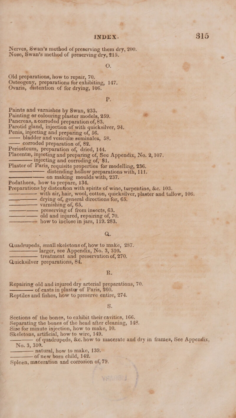 Nerves, Swan’s method of preserving them dry, 200. Nose, Swan’s method of preserving dry, 215. O. ~~ Old preparations, how to repair, 70. pwcsaaee preparations for exhibiting, 147. Ovaria, distention of for drying, 106. F Paints and varnishes by Swan, 233. t Painting or colouring sissies models, 259. * Pancreas, a corroded preparation of, 83. Parotid gland, injection of with quicksilver, 94. Penis, injecting and preparing oft 56. —— bladder and vesicule seminales, 58, ——— corroded preparation of, 82. Periosteum, preparation of, dried, 144. . Placentz, mjecting and preparing of, See Appendix, No. 2, 107. . injecting and corroding of, 81. et &gt; : Plaster of Paris, requisite properties for modelling, 236. ——— distending hollow preparations with, 111. on making moulds with, 237. Podatheca, how to prepare, 134, ; Preparations by distention with spirits of wine, turpentine, &amp;c. 103. with air, hair, wool, cotton, quicksilver, plaster and tullow, 106. drying of, general directions for, 65. varnishing of, 65. preserving of from insects, 63. ——_——— old and injured, repairing of, 70. — how to inclose in jars, 119. 283. me Q. Quadrupeds, small skeletons of, how to make, 287. ——_———-— larger, see Be pa No. 3, 310. treatment and preservation of, 270. . Quicksilver preparations, 84, R, Repairing old and injured dry arterial preparations, 70. ———- of casts in plaster of Paris, 260. Reptiles and fishes, how to preserve entire, 274. S. Sections of the bones, to exhibit their cavities, 166. Separating the bones of the head after cleaning, 148. Size for minute injection, how to make, 10. Skeletons, artificial, how to wire, 149. of quadrupeds, &amp;c. how to macerate and dry in frames, See Appendix, No. 3, 316. natural, how to make, 139. of new born child, 142. Spleen, maceration and corrosion of, 79. r