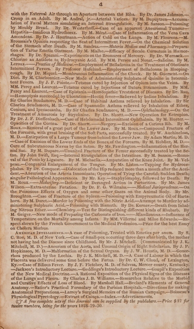 = ee Fg RS Ee er ad ' of J ; “ a gl = * + ioe i Ai &gt; Ss with the External Air through an Aperture between thé Ribs.. By Dr. James Johnson.— Jation of Fecal Matters simulating an Internal Strangulation.. By M. Sanson.—Poisoning as * of the Stomach after Death, By M. Sandras, Chlorine an Antidote to. Hydrocyanic Acid. By MM. Persoz and Nonat.—Salicine. By M. MM. Percy and Laurent.—Tetanus cured by Injections of Datura Stramonium. By MM. Percy and Laurent.—Case of Epistaxis.—Homdopathic Treatment of Diseases. By Dr. Ra Sir Charles Scudamore, M. D.—Case of Habitual Asthma relieved by Inhalation. By Sir Charles Scudamore, M. D.—Case of Spasmodic Asthma relieved by Inhalation of Ether, Conium, and Ipecacuanha, By Sir Charles Scudamore, M. D.——Ophthalmology.—On the Treatment of Amaurosis by Strychnine. By Dr. Shortt.—New Operation for Ectropion. Opacities of the Cornea. By Dr. Shortt.——-Surgery.—Excision of a Carious Rib. By M. Roux.—Removal of a great part of the Lower Jaw. By M. Roux.—Compound Fracture of M. D.—Extirpation of a Large Tumour from behind the Lower Jaw. By Adam Martin, M. D. ton. By John Swift, Esq.—Internal Strangulation of the Intestines. By M. Sanson.—Remo: peau.—Congenital Enlargement of the Tongue. By Mr. Liston.—Tapping for Hydroce- dent.—Aneurism of the Arteria Innominata; Operation of Tying the Carotid; Sudden Death; singular Pathological Appearances. By Mr. Key.—Staphyloraphy, followed by Death. By M. Roux. Midwifery.—Deficient or, Deranged Action in Parturition. By Mr. James Wilson.—Extra-uterme Foetation. By Dr. F. G. Wilmans. Medical Jurisprudence.—On the Poisonous Effects of Oxygen and some other Gases on the Animal Body. By Mr. Broughton.—Case of Fracture of the Spleen.—Poisoning with Empyreumatic Oil of Harts- horn. By M. Duret.—Murder by Poisoning with the Nitric Acid.—Attempt to Murder by ad- ministering Sulphuric Acid.—Poisoning with Bismuth. By Dr. Kerner.—Death from Inhal- ing Nitrous Ether.-——Chemistry.—Test for Distinguishing different kinds of Rhubarb. By M. Geiger.—New mode of Preparing the Carbonate of Iron. Temperature on the Mortality among Infants. By MM. Villermé and Milne Edwards.—Re-. spect shown by the French Government to the Medical Profession.—Prtize for the best Essay on Cholera Morbus. ‘ AmEnican Inretiicencr.—A case of Poisoning, Treated with Emetics per anum. By S. C. Roe, M. D. of New York.—Case of Small-pox occurring three days after birth, the mother not having had the Disease since Childhood. By Mr. J. Mitchell. (Communicated by J. K. re eae? ey ae Hopkinson, M. D.—Malformation of the Sexual Organs. By J. W. Heustis, M. D.—Gonor- —Jackson’s Introductory Lecture.—Geddings’s Introductory Lecture. —Goupil’s Exposition of the New Medical Doctrine. —A Rational Exposition of the Physical Signs of the Diseases of the Lungs'and Pleura. By Charles J. B. Williams.—Researches Relative to the Morbid Anatomical Preparations.—Larrey’s Surgical Memoirs of the Russian Campaign.—Boisseau’s Physiological Pyretology.-—Extract of Cainga.—Index.—Advertisements. OP A few complete sets of this Journal can be supplied by the publishers. —Price $12 for twelve numbers, being for the years 1828-29-30. ee a