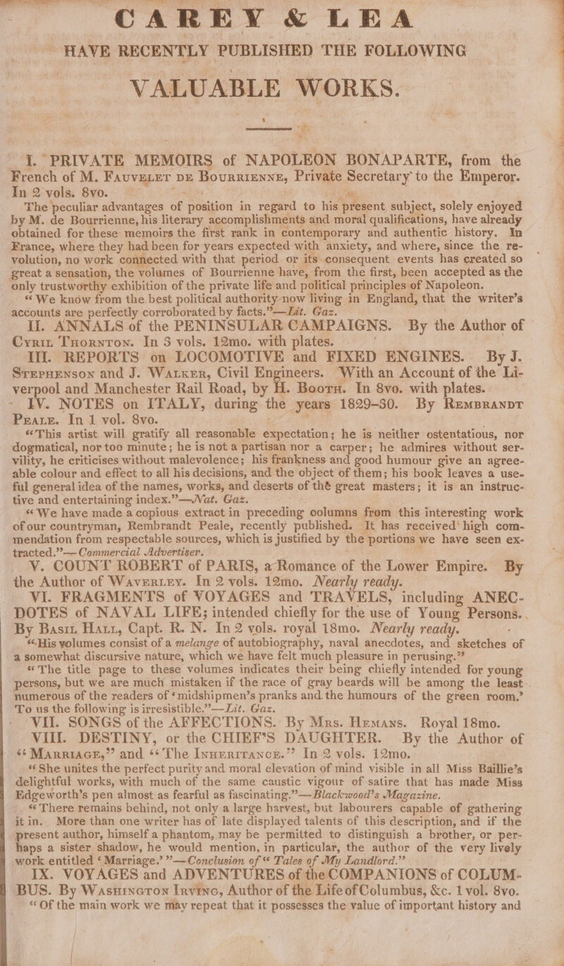 CAREY &amp; LEA HAVE RECENTLY PUBLISHED THE FOLLOWING VALUABLE WORKS. 4 RS bea * a ELVATE MEMOIRS of NAPOLEON BONAPARTE, from the French of M. FAUVELET DE Bournrsnse, Private err to the Emperor. In 2 vols. 8vo. 3 ee The peculiar advantages of position in regard to ie aS oaent subject, solely enjoyed by M. de Bourrienne, his literary accomplishments and moral qualifications, have already obtained for these memoirs the first rank in contemporary and authentic history. In France, where they had been for years expected with anxiety, and where, since the re- volution, no work connected with that period or its consequent events has created so great a sensation, the volumes of Bourrienne have, from the first, been accepted as the only trustworthy exhibition of the private life and political principles of Napoleon. - “ We know from the best political authority now living in England, that the writer’s accounts are perfectly corroborated by facts.” —Lit. Gaz. Cyrit Tuornron. In 3 vols. 12mo. with plates. Ill. REPORTS on LOCOMOTIVE and FIXED ENGINES. By J. SrepHEenson and J. Warxer, Civil Engineers. ‘With an Account of the Li- verpool and Manchester Rail Road, by H. Boor. In 8vo. with plates. &gt; EV. NOTES on ITALY, during the years 1829-30. By RemBranptT Prare. In 1 vol. 8vo. “This artist will gratify all reasonable Speciation; he is neither ostentatious, nor dogmatical, nor too minute; he is not a partisan nor a carper; he admires without ser- vility, he criticises without malevolence; his frankness and good humour give an agree- able colour and effect to all his decisions, and the obiect of them; his book leaves a use. ful general idea of the names, works, and deserts of thé great masters; it is an instruc- tive and entertaining index.” —WVat. Gaz. _ We have made a copious extract in preeedar columns from this interesting work of our countryman, Rembrandt Peale, recently published. It has received’ high com- mendation from respectable sources, which is justified by the portions \ we have seen ex- tracted.”,— Commercial Advertiser. V. COUNT ROBERT of PARIS, a Romance of the Lower Empire. By the Author of Wavertey. In 2 vols. 12mo. Nearly ready. VI. FRAGMENTS of VOYAGES and TRAVELS, including ANEC- By Basiz Hatt, Capt. R. N. In2 vols. royal 18mo. Nearly ready. ‘His yolumes consist of a melange of autobiography, naval anecdotes, and cae 1 of ‘a somewhat discursive nature, which we have felt much pleasure in perusing.” “The title page to these volumes indicates their being chiefly intended for young numerous of the readers of ‘midshipmen’s pranks and.the humours of the green room.’ To us the following is irresistible.”—it. Gaz. VII. SONGS of the AFFECTIONS. By Mrs. Hemans. Royal 18mo. VIII. DESTINY, or the CHIEF’S DAUGHTER. By the Author of ‘¢ Marriace,”’ and “The Innerrrance.” In 2 vols. 12mo. «‘ She unites the perfect purity and moral elevation of mind visible in all Miss Baillie’s delightful works, with much of the same caustic vigour of satire that has made Miss Edgeworth’s pen almost as fearful as fascinating.” —Blackwood’s Magazine. -, « There remains behind, not only a large harvest, but labourers capable of gathering it in. More than one writer has of late displayed talents of this description, and if the present author, himself a phantom, may be permitted to distinguish a brother, or per- haps a sister shadow, he would mention, in particular, the author of the very lively work entitled ‘ Marriage.’ ”— Conclusion of “ Tales of My Landlord.” IX. VOYAGES and ADVENTURES of the COMPANIONS of COLUM- BUS. By Wasurnecron Irvine, Author of the Life of Columbus, &amp;c. 1 vol. 8vo. * Of the main work we may repeat that it possesses the value of important history and