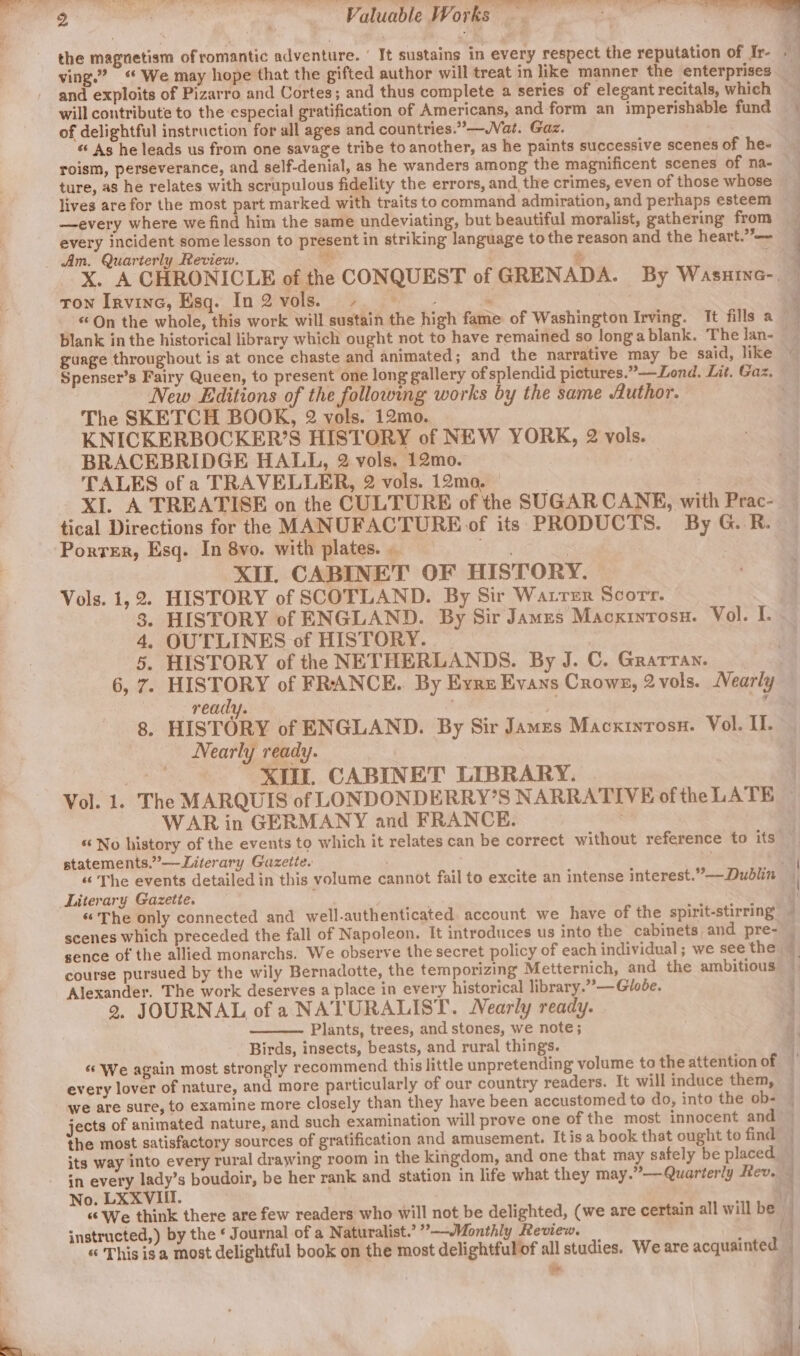 and exploits of Pizarro and Cortes; and thus complete a series of elegant recitals, which will contribute to the especial gratification of Americans, and form an imperishable fund of delightful instruction for all ages and countries.’—WVat. Gaz. ‘As he leads us from one savage tribe to another, as he paints successive scenes of he- roism, perseverance, and self-denial, as he wanders among the magnificent scenes of na- ture, as he relates with scrupulous fidelity the errors, and the crimes, even of those whose lives are for the most part marked with traits to command admiration, and perhaps esteem —every where we find him the same undeviating, but beautiful moralist, gathering from every incident some lesson to present in striking language to the reason and the heart.’ Am. Quarterly Review. bss ¢ : ron Irvine, Esq. In2vols. - +} ee guage throughout is at once chaste and animated; and the narrative may be said, like New Editions of the following works by the same Author. The SKETCH BOOK, 2 vols. 12mo. KNICKERBOCKER’S HISTORY of NEW YORK, 2 vols. BRACEBRIDGE HALL, 2 vols. 12mo. : TALES of a TRAVELLER, 2 vols. 12mo, tical Directions for the MANUFACTURE of its PRODUCTS. By G. R. Porter, Esq. In 8vo. with plates. . ge Eat «in XII CABINET OF HISTORY. Vols. 1,2. HISTORY of SCOTLAND. By Sir Warrer Scorr. 3. HISTORY of ENGLAND. By Sir James Macxintosn. Vol. I. 4, OUTLINES of HISTORY. HISTORY of the NETHERLANDS. By J. C. Gratran. ready. HISTORY of ENGLAND. By Sir James Macxintosn. Vol. II. Nearly ready. XI. CABINET LIBRARY. WAR in GERMANY and FRANCE. statements.”——Literary Gazette. Literary Gazette. «The only connected and well-authenticated. account we have of the spirit-stirring scenes which preceded the fall of Napoleon. It introduces us into the cabinets and pre- sence of the allied monarchs. We observe the secret policy of each individual; we see the course pursued by the wily Bernadotte, the temporizing Metternich, and the ambitious Alexander. The work deserves a place in every historical library.” —Globe. 2, JOURNAL of a NATURALIST. Nearly ready. Plants, trees, and stones, we note; Birds, insects, beasts, and rural things. We again most strongly recommend this little unpretending volume to the attention of every lover of nature, and more particularly of our country readers. It will induce them, we are sure, to examine more closely than they have been accustomed to do, into the ob- jects of animated nature, and such examination will prove one of the most innocent and the most satisfactory sources of gratification and amusement. Itis a book that ought to find its way into every rural drawing room in the kingdom, and one that may safely be placed in every lady’s boudoir, be her rank and station in life what they may.”—Quarterly Rev. No. LXXVIII. “We think there are few readers who will not be delighted, (we are certain all will be instructed,) by the ‘ Journal of a Naturalist.’ ”’--Monthly Review. &gt; « This is a most delightful book on the most delightfulof all studies. We are acquainted ‘oe ee eee ae = r eae | we 4 4 : \ ; ] { 4 5 4 1 ‘ } vid | : |