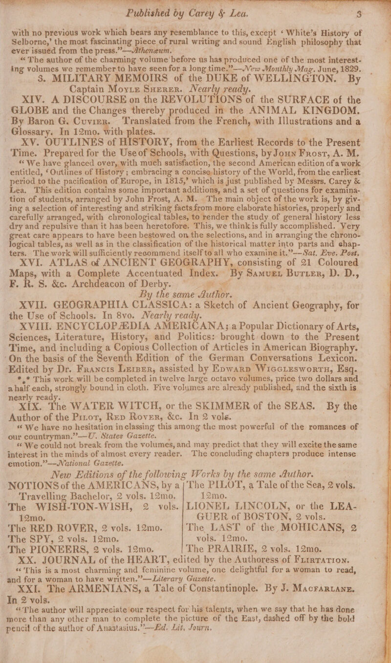 Published by Carey § Lea. : $8 with no previous work which bears any resemblance to this, except ‘ White’s History of Selborne,’ the most fascinating piece of rural writing and sound English philosophy that ever issuéd from the press.”—Atheneum. Pa S., _“ The author of the charming volume’ before us has produced one of the most interest- ing volumes we remember to have seen for a long time.”--Vew Monthly Mag. June, 1829. 3. MILITARY MEMOIRS of the DUKE of WELLINGTON. By Captain Morte Suerer. Nearly ready. XIV. A DISCOURSE on the REVOLUTIONS of the SURFACE of the GLOBE and the Changes thereby produced in the ANIMAL KINGDOM. Glossary. In 12mo. with plates. es “es XV. OUTLINES of HISTORY, from the Earliest Records to the Present Time. Prepared for the Use of Schools, with Questions, by Joun Frost, A. M. *“ We have glanced over, with much satisfaction, the second American edition of a work period to the pacification of Europe, in 1815,’ which is just published by Messrs, Carey &amp; Lea, This edition contains some important additions, and a set of questions for examina- tion of students, arranged by John Frost, A. M. The main object of the work is, by giv- ing a selection of interesting and striking facts from more elaborate histories, properly and carefully arranged, with chronological tables, to render the study of general history less dry and repulsive than it has been heretofore. This, we think is fully accomplished. Very great cate appears to have been bestowed on the selections, and in arranging the chrono- logical tables, as well as in the classification of the historical matter into parts and ¢hap- © ters. The work will sufficiently recommend itself to all who examine it.”--Sat, Eve. Post. XVI. ATLAS of ANCIENT GEOGRAPHY, consisting of 21 Coloured Maps, with a Complete Accentuated Index. By Samver Burier, D. D., F. R. 8. &amp;c. Archdeacon of Derby.:. “at | | | By the same Author. XVII. GEOGRAPHIA CLASSICA: a Sketch of Ancient Geography, for XVIII. ENCYCLOPADIA AMERICANA; a Popular Dictionary of Arts, Sciences, Literature, History, and Politics: brought: down to the Present Time, and including a Copious Collection of Articles in American Biography. *,* This work will be completed in twelve large octavo volumes, price ae dollars and. a half each, strongly bound in cloth. Five volumes are already published, and the sixth is nearly ready. XIX. The WATER WITCH, or the SKIMMER of the SEAS. By the ‘‘ We have no hesitation inclassing this among the most powerful of the romances of our countryman.”—vU. States Gazette. | ‘¢ We could not break from the volumes, and may predict that they will excite the same interest in the minds of almost every reader. The concluding chapters produce intense emotion.”—-Wational Gazeite. New Editions of the following Works by the same Author. 2! NOTIONS of the AMERICANS, by a/ The PILOT, a Tale of the Sea, 2 vols. Travelling Bachelor, 2 vols. 12mo. 12mo. GUER of BOSTON, 2 vols. 12mo. The RED. ROVER, 2 vols. 12mo. |The LAST of the, MOHICANS, 2 The SPY, 2 vols. 12mo. vols. 12mo. The PIONEERS, 2 vols. 12mo. The PRAIRIE, 2 vols. 12mo. XX. JOURNAL of the HEART, edited by the Authoress of Frirtrarion. ‘&lt;’This is a most charming and feminine volume, one delightful for a woman to read, XXI. The ARMENIANS, a Tale of Constantinople. By J. Macrartane. «The author will appreciate our respect for his talents, when. we say that he has done more than any other man to complete the picture of the East, dashed off by the bold pencil of the author of Anastasius.”’—~£id, Lit, Journ.