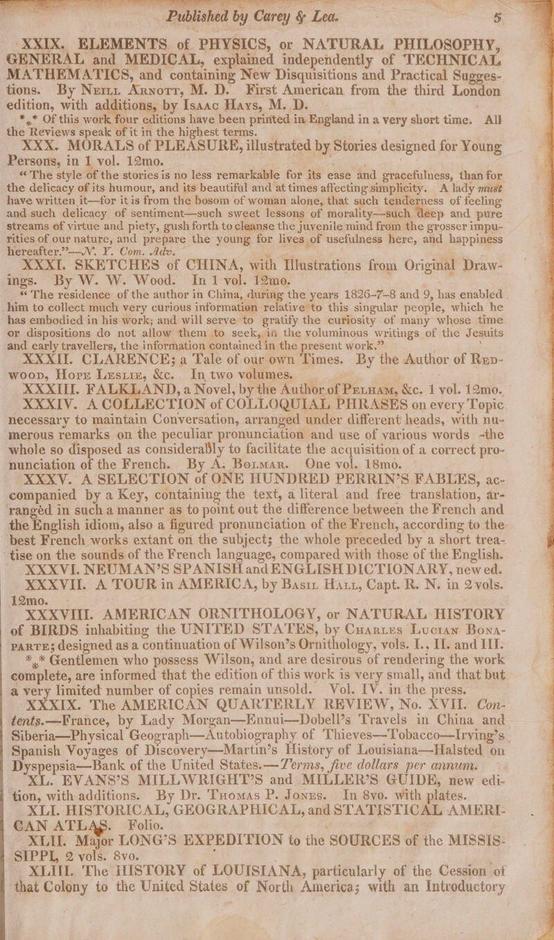 Ee ee ee ee eh oe = - XXIX. ELEMENTS of PHYSICS, or NATURAL PHILOSOPHY, GENERAL and MEDICAL, explained independently of TECHNICAL MATHEMATICS, and containing New Disquisitions and Practical Sugges- tions. By Nez. Arnotrr, M.D. First American from the third London edition, with agg HONS by Isaac Hays, M. D. -*,* Of this work four editions have been printed in England in a very short time. All the Reviews speak of it in the highest terms. _ XXX. MORALS of PLEASURE, illustrated by Stories designed for Young Persons, in 1 vol. 12mo. y ee. | © The style of the stories is no less remarkable for its ease and gracefulness, than for the delicacy of its humour, and its beautiful and at times affecting simplicity. A lady must have written it-—for itis from the bosom of woman alone, that such tenderness of feeling and such delicacy of sentiment—such sweet lessons of morality—-such deep and pure streams of virtue and piety, gush forth to cleanse the juvenile mind from the grosser impu- rities of our nature, and prepare the young for lives of usefulness here, and happiness hereafter.””-—V. Y. Com. A et . dv. ee : ae . XXXTI. SKETCHES of CHINA, with Illustrations from Original Draw- . ings. By W. W. Wood. In 1 vol. 12mo. : © The residence of the author in China, during the years 1826-7—8 and 9, has enabled . him to collect much very curious information relative to this singular people, which he has embodied in his werk; and will serve to gratify the curiosity of many whose time or dispositions do not allow them to seek, if the voluminous writings of the Jesuits and early travellers, the information contained in the present work.” XXXII. CLARENCE; a Tale of our own Times. By the Author of Rep- woop, Horr Lesiiz, &amp;c.. In two volumes. _ er es XXXII. FALKLAND, a Novel, by the Author of Petuam, &amp;c. 1 vol. 12mo. XXXIV. A COLLECTION of COLLOQUIAL PHRASES on every Topic necessary to maintain Conversation, arranged under different heads, with nu- merous remarks on the peculiar pronunciation and use of various words -the whole so disposed as considerably to facilitate the acquisition of a correct pro- nunciation of the French. By A. Botmar. One vol. 18mo. XXXV. A SELECTION of ONE HUNDRED PERRIN’S FABLES, ac- companied by a Key, containing the text, a literal and free translation, ar- rangéd in such a manner as to point out the difference between the French and the English idiom, also a figured pronunciation of the French, according to the: best French works extant on the subject; the whole preceded by a short trea- ‘tise on the sounds of the French language, compared with those of the English. - XXXVI. NEUMAN’S SPANISH and ENGLISH DICTIONARY, new ed. XXXVII. A TOUR in AMERICA, by Basi Haut, Capt. R. N. in 2 vols. i2mo. | : XXXVIII. AMERICAN ORNITHOLOGY, or NATURAL HISTORY of BIRDS inhabiting the UNITED STATES, by Cuartes Lucian Bona- PARTE; designed as a continuation of Wilson’s Ornithology, vols. I., U1. and IIT. * * Gentlemen who possess Wilson, and are desirous of rendering the work complete, are informed that the edition of this work is very small, and that but a very limited number of copies remain unsold. Vol. IV. in the press. XXXIX. The AMERICAN QUARTERLY REVIEW, No. XVII. Con- tents.—France, by Lady Morgan—Ennui—Dobell’s Travels in China and Siberia—Physical Geograph—Autobiography of 'Thieves—Tobacco—Irving’s Spanish Voyages of Discovery—Martin’s History of Louisiana—Halsted on Dyspepsia—Bank of the United States. —Zerms, five dollars per annum. XL. EVANS’S MILLWRIGHT’S and MILLER’S GUIDE, new edi- ‘tion, with additions. By Dr. Tuomas P. Jonys. In 8yvo. with plates. XLI. HISTORICAL, GEOGRAPHICAL, and STATISTICAL AMERI- CAN ATLAS. Folio. ; XLII. Major LONG’S EXPEDITION to the SOURCES of the MISSIS- SIPPL, 2 vols. 8vo. j ; XLIU. The HISTORY of LOUISIANA, particularly of the Cession of ‘that Colony to the United States of North America; with an Introductory
