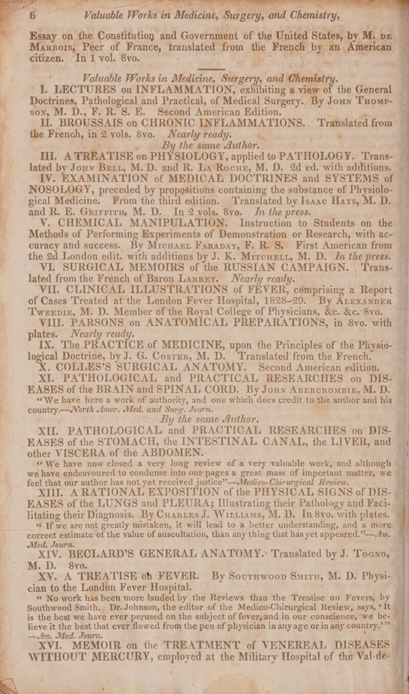 citizen. Ini vol. “Svo. ae Valuable Works in Medicine +s stacy ‘ana Pionihe: 4 Doctrines, Pathological and Practical, of Medical Surgery. 4 son, M. D., F. R. S. E. Second pre Edition. By the same Author. : ‘it the French, in 2 vols. 8vo. Nearly ready. «. . : lated by Joun Burt, M.D. and R- La Rocue, M. D. 2d ed. with additions. ‘ gical Medicine. From the third edition. Translated by Isaac Hays, M. D. and R. E. Grirrrra, M. D. In 2 vols. 8vo. In the press. curacy and success. By Micuart Farapay, F. R. S. First American from the 2d London edit. with additions by J. K. Mrronett, M. D. In the press. lated from the French of Baron Larrey. Nearly ready. of Cases Treated at the London Fever Hospital, 1828-29. By ALEXANDER © Tweevir, M. D. Member of the Royal College of Physicians, &amp;c. &amp;c. 8vo. plates. Nearly ready. ; y logical Doctrine, by J. G. Coster, M. D. Translated from the French. X. COLLES’S SURGICAL ANATOMY. Second American edition. EASES of the BRAIN and SPINAL CORD. By Joun Azeroromatz, M. D. country.—Worth Amer. Med. and Surg. Journ. By the same Author. XI. PATHOLOGICAL and PRACTICAL RESEARCHES on DIS- ~ other VISCERA of the ABDOMEN. feel that our author has not yet received justice”——Medico-Chirurgical Review. litating their Diagnosis. By Cuanrtus J. Winiiams, “M. D. In 8vo. with plates. Med. Journ. cian to the London Fever Hospital. is the best we have ever perused on the subject of feveryand in our conscience, we be- lieve it the best that ever pnowed from the pen of physician in any age or in any country. 2930 —Am. Med. Journ.