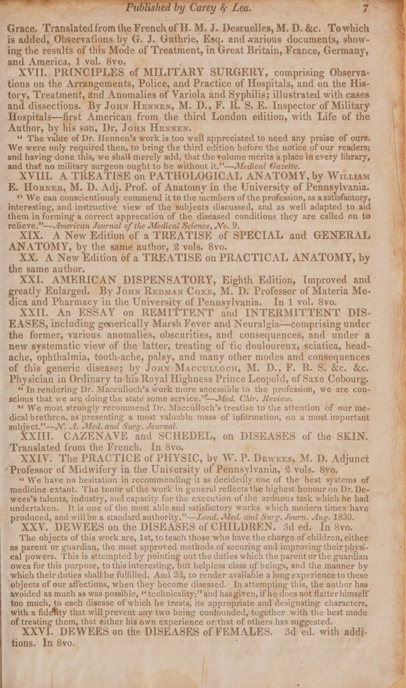 ‘ ten &gt; ay oy ae. e E eee gaa * 2. : + ert as 1 dig iE es PN ee pat Te are . Pa. seek Pa : S eda Grace. Translated from the French of H. M. J.. Desruelles, M. D. &amp;c. Towhich is sddeds Be ae by G. J. Guthrie, Esq. and warious documents, show- ing the results of this Mode of Treatment, in Great Britain, France, Germany, and America, 1 vol. 8vo. ~~ Sah : XVII. PRINCIPLES of MILITARY SURGERY, comprising Observa- tions on the Arrangements, Police, and Practice of Hospitals, and on the His- tory, Treatment, and Anomalies of Variola and Syphilis; illustrated with cases and dissections. By Joan Hewnen, M. D., F. R. S. E. Inspector of Military Hospitals—first American from the third London edition, with Life of the Author, by his son, Dr. Joun Henney. _ : | “* The value of Dr. Hennen’s work is too well appreciated to need any praise of ours. _ We were only required then, to bring the third edition before the notice of our readers; and having done this, we shall merely add, that the volume merits a place in every library, and that no military surgeon ought to be without it.”-—-Medical Gazette. ter. XVII. A TREATISE on PATHOLOGICAL ANATOMY, by Wittram E. Horner, M. D. Adj. Prof. of Anatomy in the University of Pennsylvania. ** We can conscientiously commend it to the members of the profession, as a satisfactory, interesting, and instructive view of the subjects discussed, and as well adapted to aid them in forming a correct apprecation of the diseased conditions they are called on to relieve.” ——American Journal of the Medical Science, No. 9. XIX.’ A New Edition of a TREATISE of SPECIAL and GENERAL ANATOMY, by the same author, 2 vols. 8vo. &amp; XX. A New Edition of a TREATISE on PRACTICAL ANATOMY, by. the same author. XXI. AMERICAN DISPENSATORY, Eighth Edition, Improved and Soap Enlarged. By Joun Repman Coxe, M. D: Professor of Materia Me- -dica and Pharmacy in the University of Pennsylvania. In 1 vol. 8vo. XXII. An ESSAY on REMITTENT and INTERMITTENT DIS- EASES, including gesierically Marsh Fever and Neuralgia—comprising under the former, various anomalies, obscurities, and consequences, and under a new systematic view of the latter, treating of tic douloureux, sciatica, head- ache, ophthalmia, tooth-ache, palsy, and many other modes and consequences of this generic disease; by Joun-Maccuriocn, M. D., F. R.'S. &amp;c. &amp;e. Physician in Ordinary to his Royal Highness Prince Leopold, of Saxe Cobourg. - Inrendering Dr. Macculloch’s work more accessible to the profession, we are con- ‘scious that we are doing the state some service.”—-Med. Chir. Review. __** We most strongly recommend Dr. Macciilloch’s treatise to the attention of our me- dical brethren, as presenting a most valuable mass of information, on a most important subject.”—WV. A. Med. and Surg. Journal. . XXIII. CAZENAVE and SCHEDEL, on DISEASES of the SKIN. Translated from the French. In 8vo. 3 . _. XXIV. The PRACTICE of PHYSIC, by W. P. Dewxzs, M. D. Adjunct ‘Professor of Midwifery in the University of Pennsylvania, 2 vols. 8vo. - &amp; We have no hesitation in recommending it as decidedly one of the best systems of medicine extant. The tenor of the work in general reflects the highest honour on Dr. De- wees’s talents, industry, and capacity for the execution of the arduous task which he had undertaken. It is-one of the most able and satisfactory works which modern times have produced, and willbe a standard authority.”-——Lond. Med. and Surg. Journ, Aug. 1830. XXV. DEWEES on the DISEASES of CHILDREN. 3d ed. In 8vo. The objects of this work are, Ist, to teach those who have the charge of children, either as parent or guardian, the most approved methods of securing and improving their physi- cal powers. This is attempted by pointing out the duties which the parent or the guardian _ owes for this purpose, to this interesting, but helpless class of beings, and the manner by _which their duties shall be fulfilled. And 2d, to render available a long experience to these objects of our affections, when they become diseased. In attempting this, the author has avoided as much as was possible, “ technicality;” and has given, if he does not flatter himself too much, to each disease of which he treats, its appropriate and designating characters, with a fiddlity that will prevent any two being confounded, together with the best mode of treating them, that either his own experience or that of others has suggested. XXVI. DEWEES on the DISEASES of FEMALES. 3d ed. with addi- tions. In 8vo.