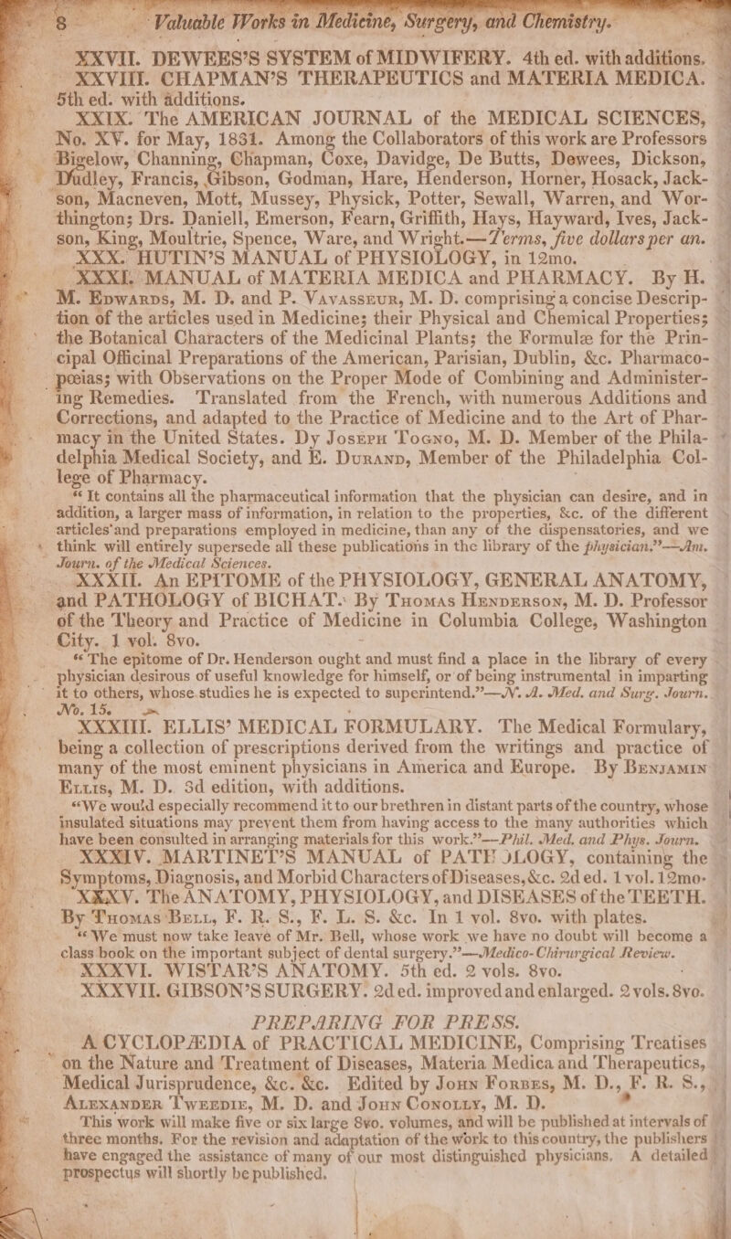 XXVIII. CHAPMAN’S THERAPEUTICS and MATERIA MEDICA. 5th ed. with additions. XXIX: The AMERICAN JOURNAL of the MEDICAL SCIENCES, No. X¥. for May, 1831. Among the Collaborators of this work are Professors 3 Bi elow, Channing, Chapman, Coxe, Davidge, De Butts, Dewees, Dickson, ‘son, King, Moultrie, Spence, Ware, and Wright.—Zerms, five dollars per an. a XXX. HUTIN’S MANUAL of PHYSIOLOGY, in 12mo. XXXII. MANUAL of MATERIA MEDICA and PHARMACY. By H. _ peeias; with Observations on the Proper Mode of Combining and Administer- ing Remedies. Translated from the French, with numerous Additions and det in the United States. Dy Josnru Tocno, M. D. Member of the Phila- delphia Medical Society, and EK. Duranp, Member of the Philadelphia Col- _ lege of Pharmacy. * Tt contains all the pharmaceutical information that the physician can desire, and in © addition, a larger mass of information, in relation to the properties, &amp;c. of the different articles'and preparations employed in medicine, than any of the dispensatories, and we _'* think will entirely supersede all these publications in the library of the physician.” ——Am. E ; Journ. of the Medical Sciences. XXXII. An EPITOME of the PHYSIOLOGY, GENERAL ANATOMY, “and PATHOLOGY of BICHAT. By Tuomas Hexvznsoy, M. D. Professor . City. 1 vol. 8vo. physician desirous of useful knowledge for himself, or of being instrumental in imparting B (at to ee whose. studies he is expected to superintend.”—M. 4. Med. and Surg. Journ. many of the most eminent physicians in America and Europe. By Bensamuy Exuts, M. D.. 3d edition, with additions. have been consulted in arranging materials for this work.”-—Phil. Med. and Phys. Journ. © XXXIV. MARTINET’S MANUAL of PATE JLOGY, containing the Symptoms, Diagnosis, and Morbid Characters of Diseases, &amp;c. aded. 1 vol. 12mo- X&amp;XV. The ANATOMY, PHYSIOLOGY, and DISEASES of the TEETH. By Tuomas Bet, F. R.S., F. L. 8S. &amp;c. In 1 vol. 8vo. with plates. class book on the important subject of dental surgery.’ —-Medico-Chirurgical Review. XXXVI. WISTAR’S ANATOMY. 5th ed. 2 vols. 8vo. XXXVII. GIBSON’S SURGERY. 2d ed. improved and enlarged. 2 vols. vo. PREPARING FOR PRESS. A CYCLOPAIDIA of PRACTICAL MEDICINE, Comprising Treatises “Medical Jurisprudence, &amp;c. &amp;c. Edited by Joun Fornzs, M. D., JF R. S., - ALEXANDER T'wrepir, M. D. and Joun Conouty, M. D. have engaged the assistance of many of our most distinguished physicians, A detailed) Rrarectus will shortly be published. 2 ee a | H dl