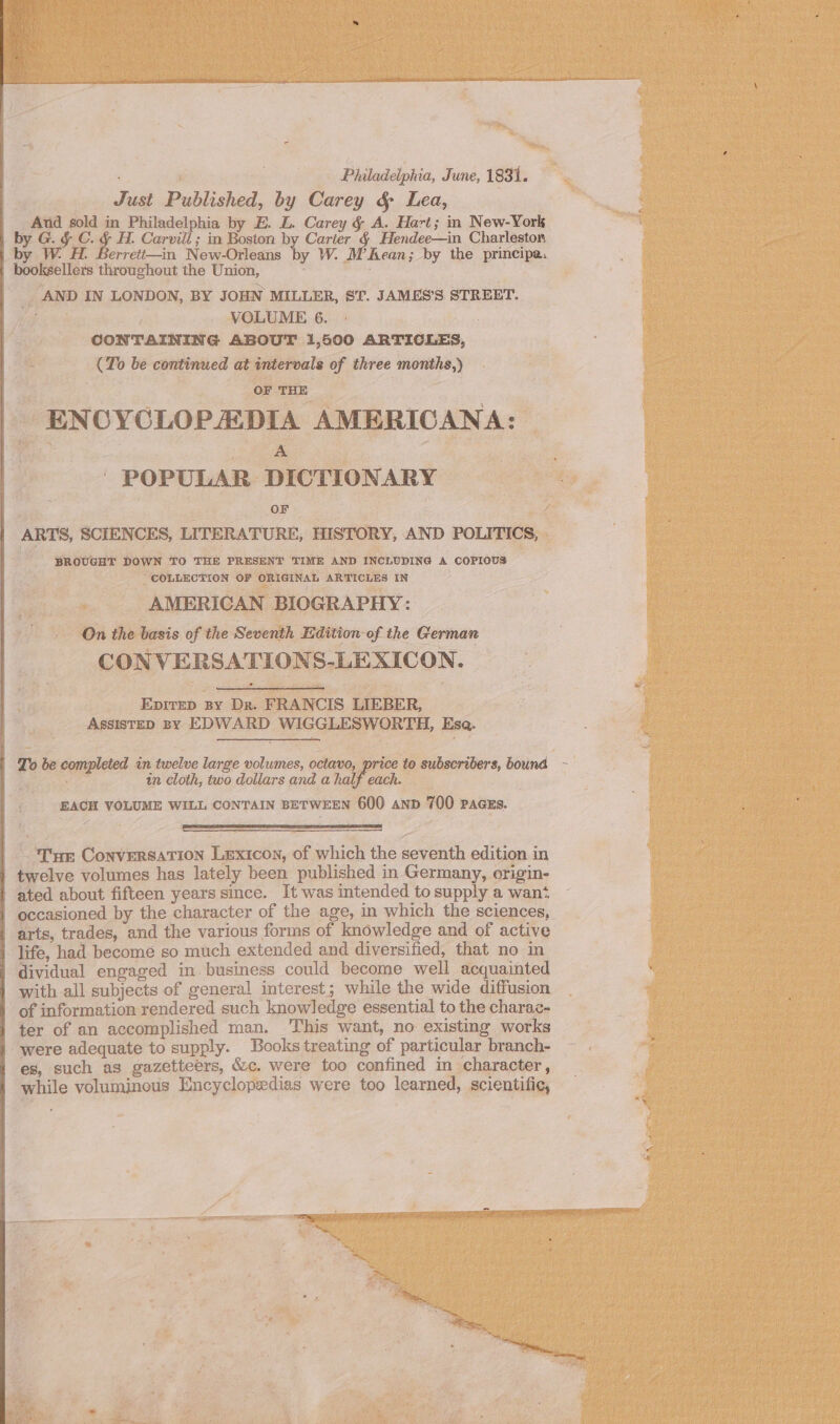 Philadelphia, June, 1831. Just Published, by Carey &amp; Lea, And sold in Philadelphia by E. L. Carey § A. Hart; in New-York | by G. § C. &amp; H. Carvill ; in Boston by Carter &amp; Hendee—in Charleston | by WH. Berreti—in New-Orleans by W. M’Rean; by the principa. | booksellers throughout the Union, AND IN LONDON, BY JOHN MILLER, ST. JAMES’S STREET. a VOLUME 6. 3 CONTAINING ABOUT 1,500 ARTICLES, (To be continued at intervals of three months,) OF THE ENCYCLOPADIA AMERICANA: ee ' POPULAR DICTIONARY OF ARTS, SCIENCES, LITERATURE, HISTORY, AND POLITICS, BROUGHT DOWN TO THE PRESENT TIME AND INCLUDING A COPIOUS: COLLECTION OF ORIGINAL ARTICLES IN AMERICAN BIOGRAPHY: On the basis of the Seventh Edition of the German CONVERSATIONS-LEXICON. Epitep By Dr. FRANCIS LIEBER, ASSISTED By EDWARD WIGGLESWORTH, Esa. | To be completed in twelve large volumes, octavo, price to subscribers, bound - : in cloth, two dollars and a half each. EACH VOLUME WILL CONTAIN BETWEEN 600 anp 700 Pacss. Tr Conversation Lexicon, of which the seventh edition in 1 twelve volumes has lately been published in Germany, origin- | ated about fifteen years since. It was intended to supply a want | occasioned by the character of the age, in which the sciences, | arts, trades, and the various forms of knowledge and of active | life, had become so much extended and diversified, that no in | dividual engaged in. business could become well acquainted | with all subjects of general interest; while the wide diffusion | of information rendered such knowledge essential to the charac- | ter of an accomplished man. This want, no existing works were adequate to supply. Books treating of particular branch- es, such as gazetteers, &amp;c. were too confined in character, while voluminous Encyclopedias were too learned, scientific,