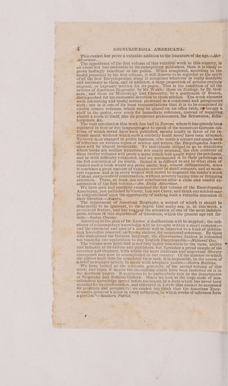 + saat A HNOYCLOPEDIA AMERICANA: This cannot but prove a valuable addition to the literature of the age.-—JMer — prove lastingly beneficial to the public. When completed, according to the _ model presented by the first volume, it will deserve to be regarded as the spirit | of all thre best Encyclopedias, since it comprises whatever is really desirable and necessary in them, and in addition, a large proportion of articles entirely © original; or expressly written for its pages. _ This is the condition of all the articles of American Biography, by Mr. Walsh; those on Zoology, by Dr. God- man; and those on Mineralogy and Chemistry, by a gentleman of Boston, distinguished for his successful devotion to those studies. The work abounds with interesting and useful matter, presented in a condensed and perspicuous — style; nor is it one of its least commendations that it is to be comprised in twelve octavo volumes, which may be placed on an office table, of occupy @ shelf in the parlor, ever ready for immediate sat ry fom ar of requiring. i almost a room to itself, ike its ponderous predecessors, Britannica, Edin- burgensis, &amp;c. - f25 , REe EEP NR DY é ; 4 The vast circulation this work has had in Europe, whereit has already been _ reprinted in four or five languages,ynot to speak of the numerous German edi- _ trinsic merit, without which such a celebrity could never have been attained. ~ To every tian engaged in public business,.who needs a correct and ample beok — y. of reference on various topics of science and letters, the Encyclopedia Ameri- . where books are neither numerous nor easily procured, the rich contents of) — these twelve volumes will prove a mine which will amply repay its purchaser, _ and be with difficulty exhausted, and we recommend it to their patronagein ~ the full conviction of its worth. Indeed it is difficult to say to what class of readers such a book would not prove useful, nay, almost indispensable, since © it combines a great amount of valuable matter in small compass, and at mode-| rate expense, and is in every respect well suited to augment the reader’s stock _ of ideas, and powers of conversation, without severely taxing time or fatiguing — attention. These, at least, are our conclusions after a close and candid ex- — amination of the first volume.—.4m. Daily Advertiser. : ae We have seen and carefully examined the first volume of the Encyclopedia Americana, just published by Carey, Lea and Carey, and think our readers may be congratulated upon the opportunity of making such a valuable accession to _ their libraries—Aurora. F oe The department of American Biography, a subject of which it should be _ disgraceful to be ignorant, to the degree that many are, is, in this work, 8 -prominent feature, and has recgiyed the attention of one of the most indefuti- gable.writers iti this department of literature, which the present age ean fur- nish.— Boston Courier. . 2 - : According to the plan of Dr. Lieber, a desideratum will be supplied; the sub- | stance of contemporary knowledge will be brought within a small compass ;— and the character and uses of a manual will be imparted to a kind of publica- tion heretofore reserved, on Bireng shelves, for occasionabreference. By those _ who understand the German language, the Conversation Lexicon is consulted ten times for one application to any English Encyclopedia.—National Gaz. The volume now published is not only highly honorable to the taste, ability “ and industry of its editors and publishers, but furnishes a proud sample of the accuracy and elegance, with which the most elaborate and important literar | enterprises may now be accomplished in our country. Of themannerin whieh | the editors have thus far completed their task, it is impossible, in the course of a brief newspaper article, to speak with adequate justice.— Boston Bulletin. 3 We have looked at the contents, generally, of the second volume of this work, and think it merits the encomiums which have been bestowed on it in the northern papers. It continues to be particularly rich in the departments of Biography and Natural History. When we look at the large mass of mis- equatied for its condensation, and conveyed in a style that, cannot be surpassed clopedia deserves a place in every collection, in which works of reference forin a portion.”— Southern Patriot. “ , TW, w~ «