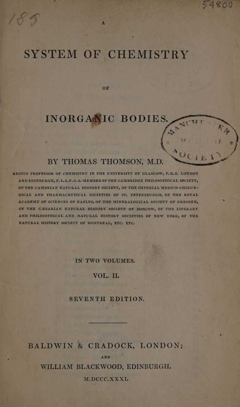 OF AND EDINBURGH, F.L.S.F.G.S.“MEMBER OF THE CAMBRIDGE PHILOSOPHICAL SOCIETY, OF THE CAMBRIAN NATURAL HISTORY SOCIETY, OF THE IMPERIAL MEDICO-CHIRUR= GICAL AND PHARMACEUTICAL SOCIETIES OF ST. PETERSBURGH, OF THE ROYAL ACADEMY OF SCIENCES OF NAPLES, OF THE MINERALOGICAL SOCIETY OF DRESDEN, by OF THE CZSARIAN NATURAL HISTORY SOCIETY OF MOSCOW, OF THE LITERARY AND PHILOSOPHICAL AND NATURAL HISTORY SOCIETIES OF NEW YORK, OF THE NATURAL HISTORY SOCIETY OF MONTREAL, ETC. ETC. IN TWO VOLUMES. VOL. II. SEVENTH EDITION. BALDWIN &amp; CRADOCK, LONDON; AND WILLIAM BLACKWOOD, EDINBURGH. M.DCCC.XXXI.