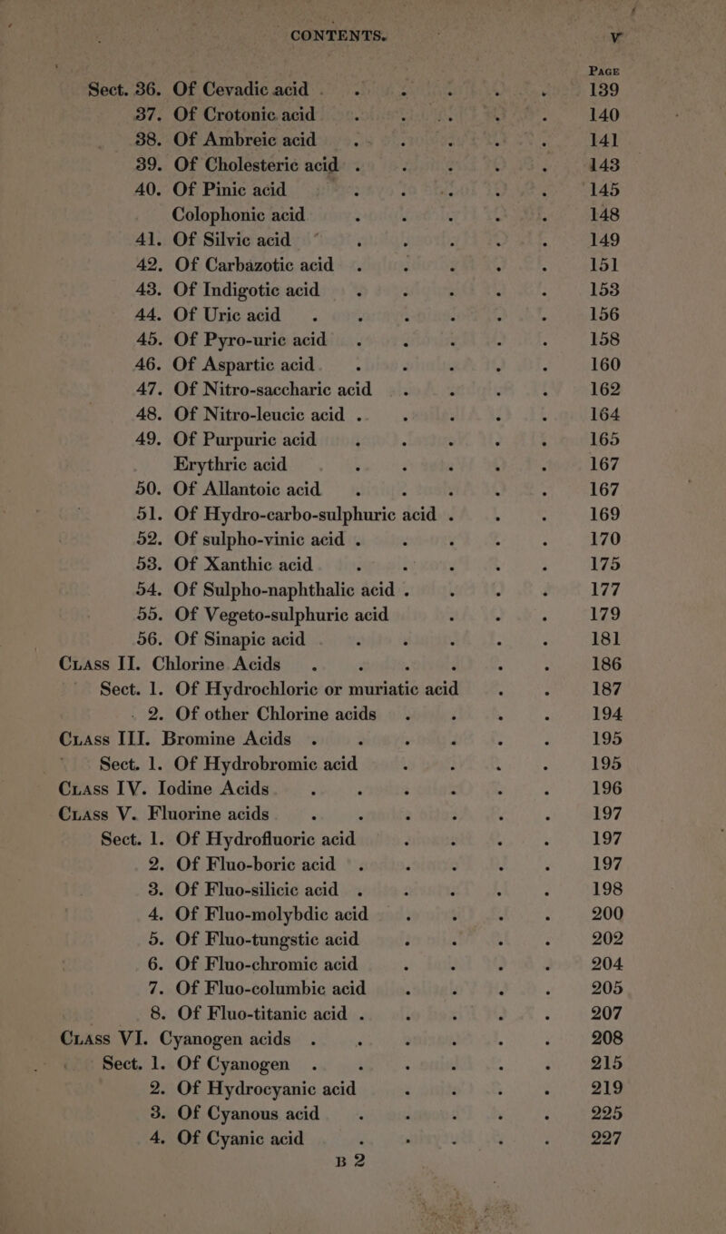 Of Cevadic acid. . es Of Crotonic acid Of Ambreic acid Of Cholesteric acid . Of Pinic acid Colophonic acid Of Silvic acid Of Carbazotic acid Of Indigotic acid Of Uric acid Of Pyro-uric acid Of Aspartic acid Of Nitro-saccharic acid Of Nitro-leucic acid . Of Purpuric acid Erythric acid Of Allantoic acid : Of Hydro-carbo-sulphuric doidbed Of sulpho-vinic acid . Of Xanthic acid : Of Sulpho-naphthalic acid . Of Vegeto-sulphuric acid Of Sinapic acid Sect. 1. fo Of Hydrochloric or muriatic ana Of other Chlorine acids Of Hydrobromie acid Sect. l. CoN SD oO ® OC bo + Of Hydrofluoric nes Of Fluo-molybdic acid Of Cyanogen : Of Hydrocyanic acid Of Cyanous acid Of Cyanic acid B2