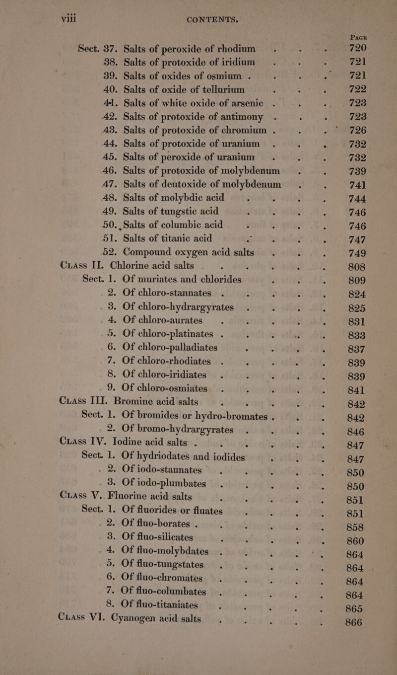 Sect. 37. 38. 39. 40. 4-1. A2, 43. ' 44, 45. 46. 47. 48. 49, 50 51. pz. Salts. of peroxide of rhodium Salts of protoxide of iridium Salts of oxides of osmium . Salts of oxide of tellurium Salts of white oxide: of arsenic Salts of protoxide of antimony Salts of protoxide of chromium . Salts of protoxide of uranium Salts of peroxide of uranium Salts of protoxide of molybdenum Salts of deutoxide of molybdenum Salts of molybdic acid Salts of tungstic acid Salts of columbic acid Salts of titanic acid Compound oxygen acid salts Sect. 1. os CONAN A oo Of muriates. and chlorides Of chloro-stannates Of chloro-palladiates Of chloro-rhodiates 2. Of bromo-hydrargyrates sy oe 3. Of iodo-stannates Of iodo-plumbates Sect. 1. 2: ODBND oH &amp; O&amp; Of fluorides or fluates Of fluo-borates . PaGE 720 721 721 722 723 723 726 732 732 739 741 744 746 746 747 749 808 824 825 831 833 837 839 839 841 842 842 846 847 847 850 850 851 851 858 860 864 864 864 864 865 866