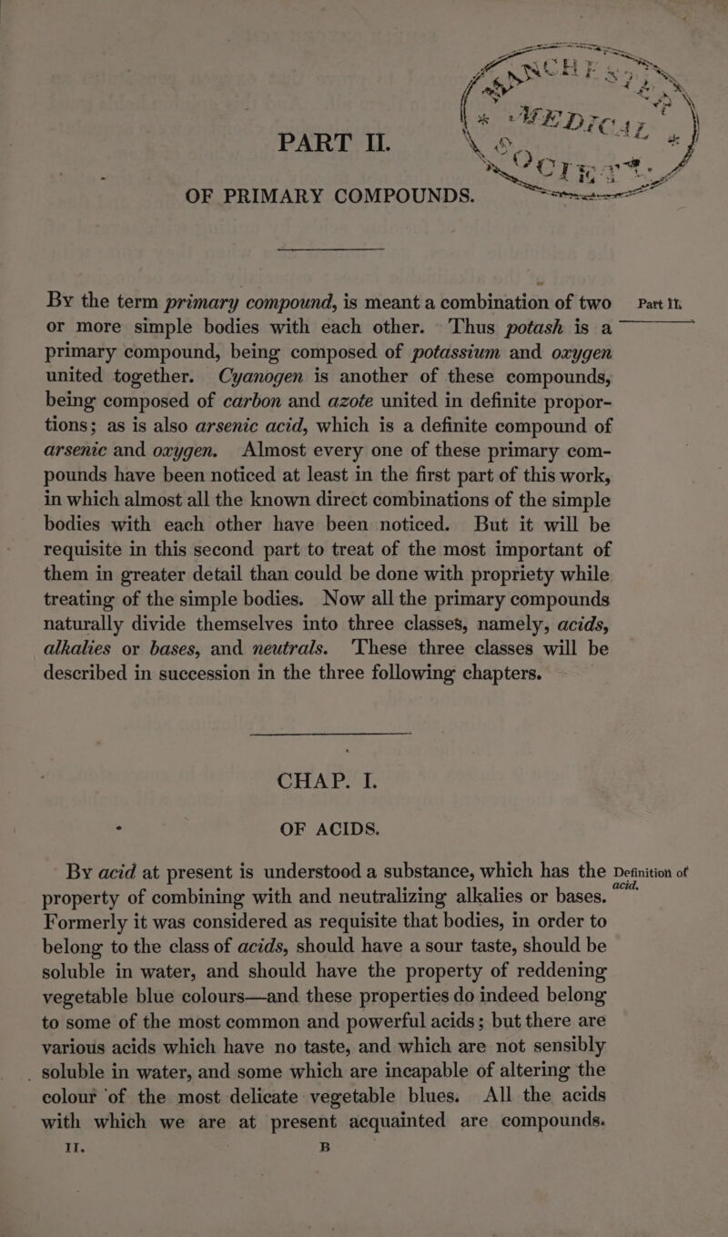 By the term primary compound, is meant a combination of two or more simple bodies with each other. Thus potash is a primary compound, being composed of potassium and oxygen united together. Cyanogen is another of these compounds, being composed of carbon and azoée united in definite propor- tions; as is also arsenic acid, which is a definite compound of arsenic and oxygen. Almost every one of these primary com- pounds have been noticed at least in the first part of this work, in which almost all the known direct combinations of the simple bodies with each other have been noticed. But it will be requisite in this second part to treat of the most important of them in greater detail than could be done with propriety while treating of the simple bodies. Now all the primary compounds naturally divide themselves into three classes, namely, acids, alkalies or bases, and neutrals. 'These three classes will be described in succession in the three following chapters. CHAP. I. : | OF ACIDS. Part ik Formerly it was considered as requisite that bodies, in order to belong to the class of acids, should have a sour taste, should be soluble in water, and should have the property of reddening vegetable blue colours—and these properties do indeed belong to some of the most common and powerful acids; but there are various acids which have no taste, and which are not sensibly _ soluble in water, and some which are incapable of altering the colour ‘of the most delicate vegetable blues. All the acids with which we are at present acquainted are compounds. Il, B