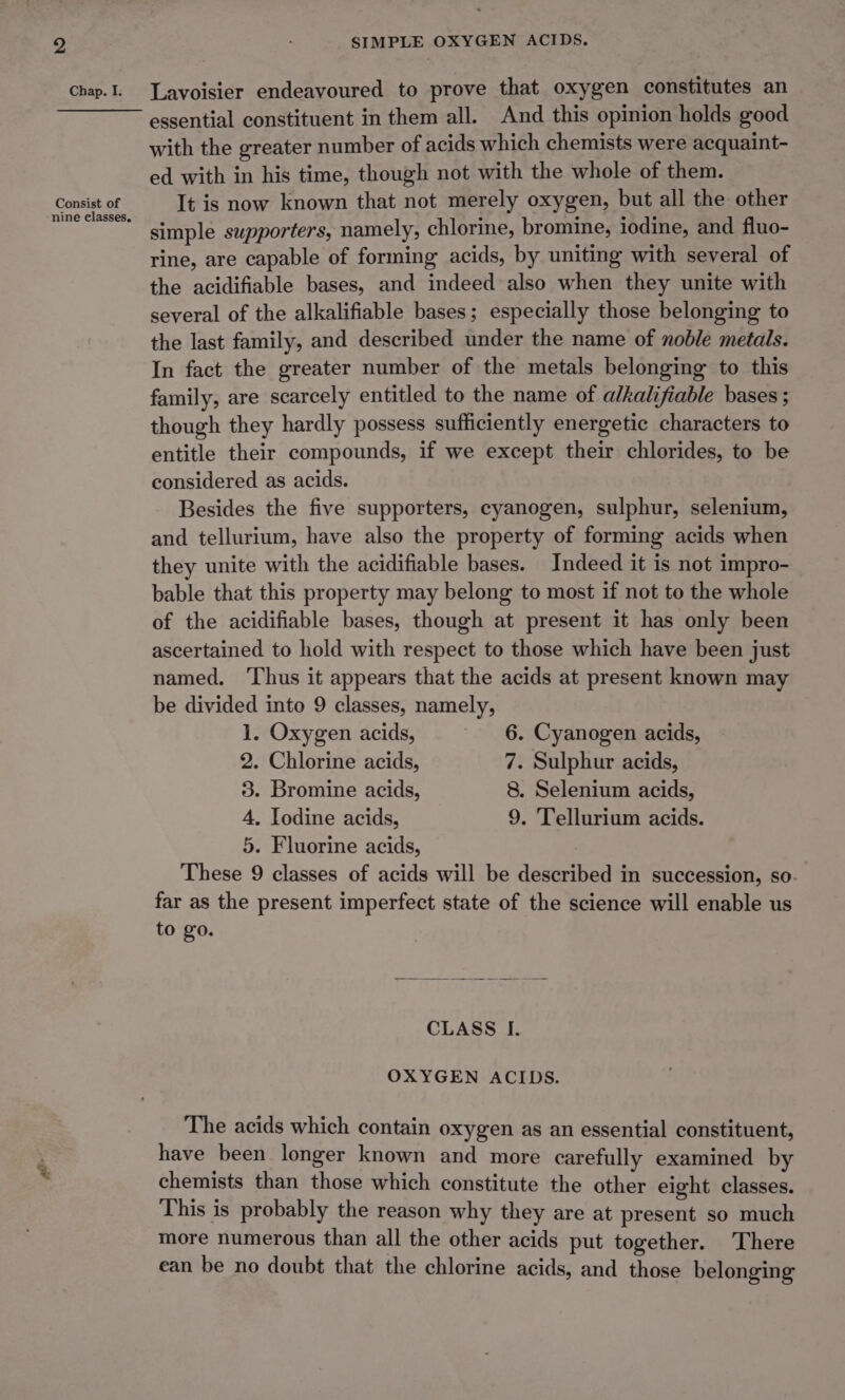 chap.I. Lavoisier endeavoured to prove that oxygen constitutes an ———— essential constituent in them all. And this opinion holds good with the greater number of acids which chemists were acquaint- ed with in his time, though not with the whole of them. Consist of It is now known that not merely oxygen, but all the other Rad simple supporters, namely, chlorine, bromine, iodine, and fluo- rine, are capable of forming acids, by uniting with several of the acidifiable bases, and indeed also when they unite with several of the alkalifiable bases; especially those belonging to the last family, and described under the name of noble metals. In fact the greater number of the metals belonging to this family, are scarcely entitled to the name of alkalifiable bases ; though they hardly possess sufficiently energetic characters to entitle their compounds, if we except their chlorides, to be considered as acids. Besides the five supporters, cyanogen, sulphur, selenium, and tellurium, have also the property of forming acids when they unite with the acidifiable bases. Indeed it is not impro- bable that this property may belong to most if not to the whole of the acidifiable bases, though at present it has only been ascertained to hold with respect to those which have been just named. ‘Thus it appears that the acids at present known may be divided into 9 classes, namely, 1. Oxygen acids, 6. Cyanogen acids, 2. Chlorine acids, 7. Sulphur acids, 3. Bromine acids, 8. Selenium acids, 4. Iodine acids, 9. Tellurium acids. 5. Fluorine acids, | These 9 classes of acids will be described in succession, so. far as the present imperfect state of the science will enable us to go. CLASS I. OXYGEN ACIDS. The acids which contain oxygen as an essential constituent, have been longer known and more carefully examined by chemists than those which constitute the other eight classes. This is probably the reason why they are at present so much more numerous than all the other acids put together. There ean be no doubt that the chlorine acids, and those belonging