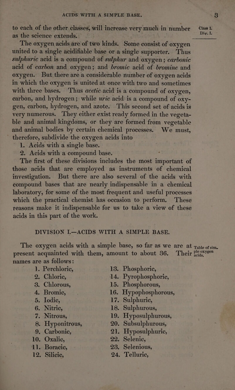 to each of the other classes, will increase very much in number Class |. as the science extends. | | cles The oxygen acids are of two kinds. Some consist of oxygen united to a single acidifiable base or a single supporter. Thus sulphuric acid is a compound of sulphur and oxygen; carbonic acid of carbon and oxygen; and bromic acid of bromine and oxygen. But there are a considerable number of oxygen acids in which the oxygen is united at once with two and sometimes with three bases. ‘Thus acetic acid is a compound of oxygen, carbon, and hydrogen; while wrie acid is a compound of oxy- gen, carbon, hydrogen, and azote. This second set of acids is very numerous. ‘They either exist ready formed in the vegeta- ble and animal kingdoms, or they are formed from vegetable and animal bodies by certain chemical processes. We must, therefore, subdivide the oxygen acids into 1. Acids with a single base. 2. Acids with a compound base. The first of these divisions includes the most important of those acids that are employed as instruments of chemical investigation. But there are also several of the acids with compound bases that are nearly indispensable in a chemical laboratory, for some of the most frequent and useful processes which the practical chemist has occasion to perform. These reasons make it indispensable for us to take a view of these acids in this part of the work. DIVISION I.—ACIDS WITH A SIMPLE BASE. The oxygen acids with a simple base, so far as we are at paple of sim. present acquainted with them, amount to about 36. Their Mgrs names are as follows: 1. Perchloric, 13. Phosphoric, 2. Chloric, 14, Pyrophosphoric, 3. Chlorous, 15. Phosphorous, 4, Bromic, — . 16. Hypophosphorous, 5. Lodic, 17. Sulphuric, 6. Nitric, 18. Sulphurous, 7. Nitrous, 19. Hyposulphurous, 8. Hyponitrous, 20. Subsulphurous, 9. Carbonic, 21. Hyposulphuric, 10. Oxalie, 22. Selenic, 11. Boracic, 23. Selenious, 12. Silicie, 24. Telluric,