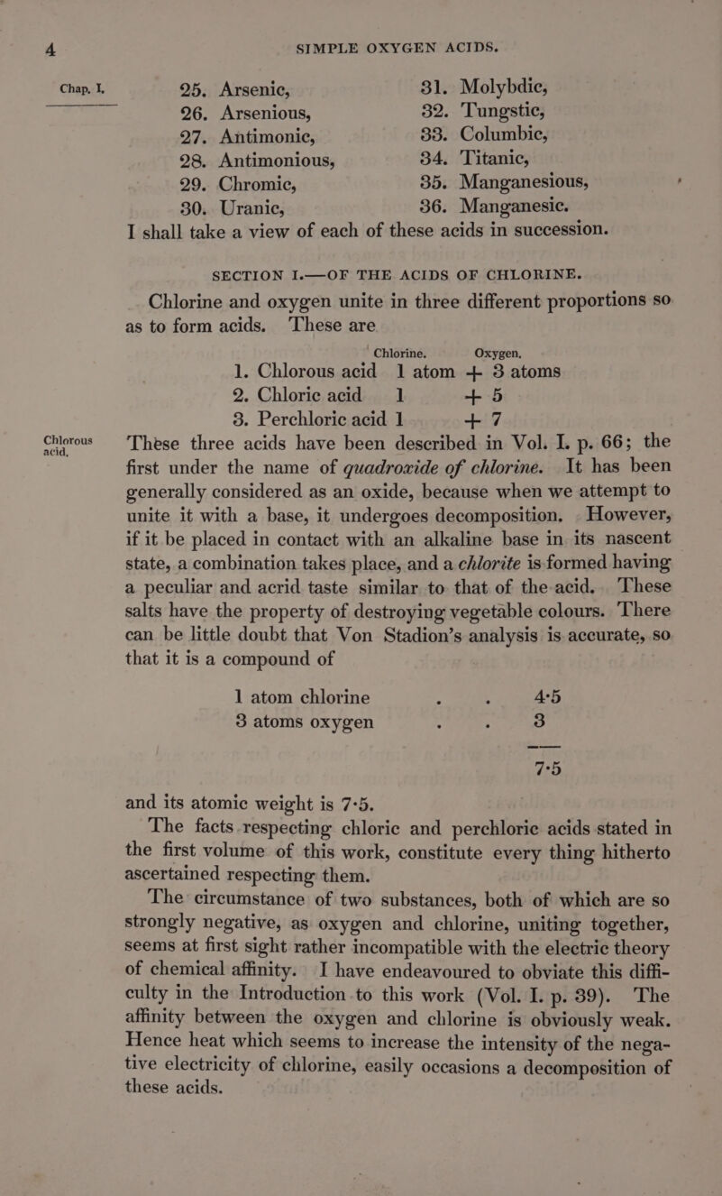 Chlorous acid, SIMPLE OXYGEN ACIDS. 26. Arsenious, 82. Tungstic, 27. Antimonie, 33. Columbic, 28. Antimonious, 34. Titanic, 29. Chromic, 35. Manganesious, 30. Uranic, 36. Manganesic. I shall take a view of each of these acids in succession. SECTION I.—OF THE ACIDS OF CHLORINE. Chlorine and oxygen unite in three different proportions so as to form acids. ‘These are Chlorine. Oxygen, 1. Chlorous acid 1 atom + 3 atoms 2. Chloric acid 1 + 5 8. Perchloric acid 1 + 7 These three acids have been described in Vol. I. p. 66; the first under the name of guadroxide of chlorine. It has been generally considered as an oxide, because when we attempt to unite it with a base, it undergoes decomposition. . However, if it be placed in contact with an alkaline base in its nascent state, a combination takes place, and a chlorite is formed having a peculiar and acrid taste similar to that of the acid. These salts have the property of destroying vegetable colours. ‘There can be little doubt that Von Stadion’s analysis is. accurate, so that it is a compound of 1 atom chlorine : : 4:5 3 atoms oxygen . ; 3 7:5 and its atomic weight is 7:5. The facts respecting chloric and perchloric acids stated in the first volume of this work, constitute every thing hitherto ascertained respecting: them. The circumstance of two substances, both of which are so strongly negative, as oxygen and chlorine, uniting together, seems at first sight rather incompatible with the electric theory of chemical affinity. I have endeavoured to obviate this diffi- culty in the Introduction to this work (Vol. I. p. 39). The affinity between the oxygen and chlorine is obviously weak. Hence heat which seems to increase the intensity of the nega- tive electricity of chlorine, easily occasions a decomposition of these acids.