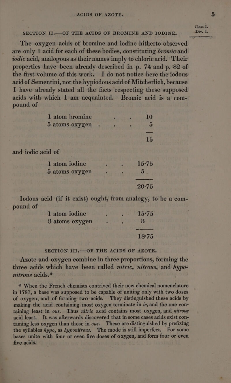 ACIDS OF AZOTE. SECTION II.—OF THE ACIDS OF BROMINE AND IODINE, The oxygen acids of bromine and iodine hitherto observed are only 1 acid for each of these bodies, constituting bromic and todic acid, analogous as their names imply to chloricacid. Their properties have been already described in p. 74 and p. 82 of the first volume of this work. I do not notice here the iodous acid of Sementini, nor the hypiodous acid of Mitcherlich, because I have already stated all the facts respecting these supposed acids with which I am acquainted. Bromic acid is a com- pound of 1 atom bromine : ; 10 5 atoms oxygen . ° . 5 15 and iodic acid of 1 atom iodine i . 15°75 5 atoms oxygen . ; 5. 20°75 Iodous acid (if it exist) ought, from analogy, to be a com- pound of 1 atom iodine Z i 15°75 3 atoms oxygen : : 3 18°75 SECTION III.—OF THE ACIDS OF AZOTE. Azote and oxygen combine in three proportions, forming the three acids which have been called nitric, nitrous, and hypo- nitrous acids.* * When the French chemists contrived their new chemical nomenclature in 1787, a base was supposed to be capable of uniting only with two doses of oxygen, and of forming two acids. They distinguished these acids by making the acid containing most oxygen terminate in ic, and the one con- taining least in ous. Thus nitric acid contains most oxygen, and nitrous acid least. It was afterwards discovered that in some cases acids exist con- taining less oxygen than those in ous. These are distinguished by prefixing the syllables hypo, as hyponitrous. The mode is still imperfect. For some bases unite with four or even five doses of oxygen, and form four or even five acids.