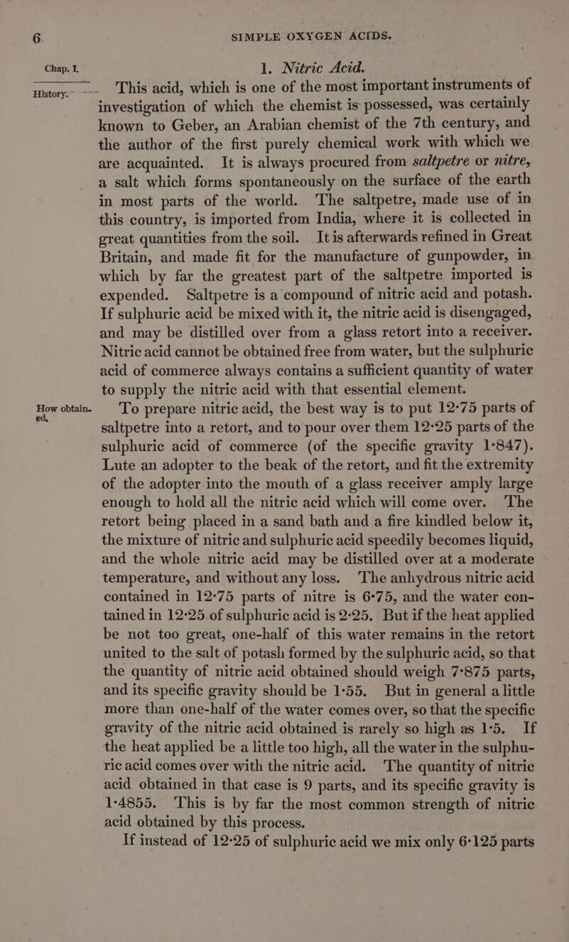 Chap. I. How obtain. ed, SIMPLE OXYGEN ACIDS. 1. Nitric Acid. 7 This acid, which is one of the most important instruments of investigation of which the chemist is possessed, was certainly known to Geber, an Arabian chemist of the 7th century, and the author of the first purely chemical work with which we are acquainted. It is always procured from saltpetre or nitre, a salt which forms spontaneously on the surface of the earth in most parts of the world. The saltpetre, made use of in this country, is imported from India, where it is collected in great quantities from the soil. It is afterwards refined in Great Britain, and made fit for the manufacture of gunpowder, in which by far the greatest part of the saltpetre imported is expended. Saltpetre is a compound of nitric acid and potash. If sulphuric acid be mixed with it, the nitric acid is disengaged, and may be distilled over from a glass retort into a receiver. Nitric acid cannot be obtained free from water, but the sulphuric acid of commerce always contains a sufficient quantity of water to supply the nitric acid with that essential element. To prepare nitric acid, the best way is to put 12°75 parts of saltpetre into a retort, and to pour over them 12-25 parts of the sulphuric acid of commerce (of the specific gravity 1-847). Lute an adopter to the beak of the retort, and fit the extremity of the adopter into the mouth of a glass receiver amply large enough to hold all the nitric acid which will come over. ‘The retort being placed in a sand bath and a fire kindled below it, the mixture of nitric and sulphuric acid speedily becomes liquid, and the whole nitric acid may be distilled over at a moderate temperature, and without any loss. ‘The anhydrous nitric acid contained in 12°75 parts of nitre is 6°75, and the water con- tained in 12°25 of sulphuric acid is 2:25. But if the heat applied be not too great, one-half of this water remains in the retort united to the salt of potash formed by the sulphuric acid, so that the quantity of nitric acid obtained should weigh 7-875 parts, and its specific gravity should be 1-55. But in general a little more than one-half of the water comes over, so that the specific gravity of the nitric acid obtained is rarely so high as 15. If the heat applied be a little too high, all the water in the sulphu- ric acid comes over with the nitric acid. The quantity of nitric acid obtained in that case is 9 parts, and its specific gravity is 1-4855. This is by far the most common strength of nitric acid obtained by this process. If instead of 12-25 of sulphuric acid we mix only 6-125 parts