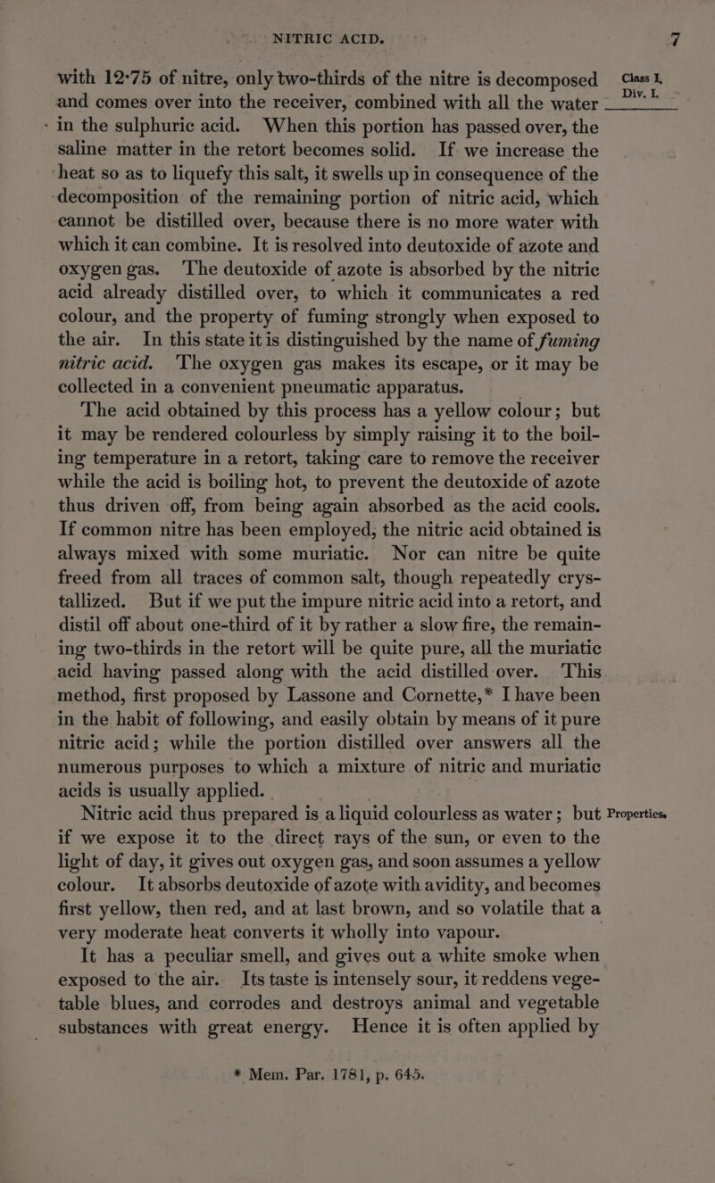 with 12-75 of nitre, only two-thirds of the nitre is decomposed and comes over into the receiver, combined with all the water - in the sulphuric acid. When this portion has passed over, the saline matter in the retort becomes solid. If. we increase the heat so as to liquefy this salt, it swells up in consequence of the ‘decomposition of the remaining portion of nitric acid, which cannot be distilled over, because there is no more water with which it can combine. It is resolved into deutoxide of azote and oxygen gas. ‘The deutoxide of azote is absorbed by the nitric acid already distilled over, to which it communicates a red colour, and the property of fuming strongly when exposed to the air. In this state it is distinguished by the name of fuming nitric acid. ‘The oxygen gas makes its escape, or it may be collected in a convenient pneumatic apparatus. , The acid obtained by this process has a yellow colour; but it may be rendered colourless by simply raising it to the boil- ing temperature in a retort, taking care to remove the receiver while the acid is boiling hot, to prevent the deutoxide of azote thus driven off, from being again absorbed as the acid cools. If common nitre has been employed, the nitric acid obtained is always mixed with some muriatic. Nor can nitre be quite freed from all traces of common salt, though repeatedly crys- tallized. But if we put the impure nitric acid into a retort, and distil off about one-third of it by rather a slow fire, the remain- ing two-thirds in the retort will be quite pure, all the muriatic acid having passed along with the acid distilled over. This method, first proposed by Lassone and Cornette,* I have been in the habit of following, and easily obtain by means of it pure nitric acid; while the portion distilled over answers all the numerous purposes to which a mixture of nitric and muriatic acids is usually applied. Nitric acid thus prepared is a liquid colourless as water; but if we expose it to the direct rays of the sun, or even to the light of day, it gives out oxygen gas, and soon assumes a yellow colour. It absorbs deutoxide of azote with avidity, and becomes first yellow, then red, and at last brown, and so volatile that a very moderate heat converts it wholly into vapour. It has a peculiar smell, and gives out a white smoke when exposed to the air. Its taste is intensely sour, it reddens vege- table blues, and corrodes and destroys animal and vegetable substances with great energy. Hence it is often applied by * Mem. Par. 1781, p. 645. Propertiess