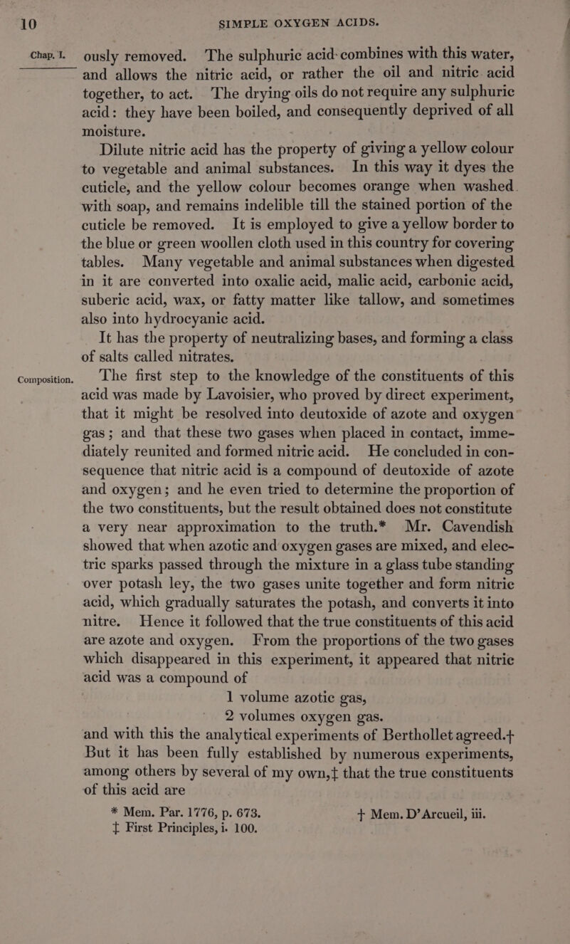 Chap. 1. Composition. ously removed. The sulphuric acid- combines with this water, and allows the nitric acid, or rather the oil and nitric. acid together, to act. The drying oils do not require any sulphuric acid: they have been boiled, and consequently deprived of all moisture. Dilute nitric acid has the property of giving a yellow colour to vegetable and animal substances. In this way it dyes the cuticle, and the yellow colour becomes orange when washed. with soap, and remains indelible till the stained portion of the cuticle be removed. It is employed to give a yellow border to the blue or green woollen cloth used in this country for covering tables. Many vegetable and animal substances when digested in it are converted into oxalic acid, malic acid, carbonic acid, suberic acid, wax, or fatty matter like tallow, and sometimes also into hydrocyanic acid. It has the property of neutralizing bases, and forming a class of salts called nitrates. The first step to the knowledge of the constituents of this acid was made by Lavoisier, who proved by direct experiment, that it might be resolved into deutoxide of azote and oxygen gas; and that these two gases when placed in contact, imme- diately reunited and formed nitric acid. He concluded in con- sequence that nitric acid is a compound of deutoxide of azote and oxygen; and he even tried to determine the proportion of the two constituents, but the result obtained does not constitute a very near approximation to the truth.* Mr. Cavendish showed that when azotic and oxygen gases are mixed, and elec- tric sparks passed through the mixture in a glass tube standing over potash ley, the two gases unite together and form nitric acid, which gradually saturates the potash, and converts it into nitre. Hence it followed that the true constituents of this acid are azote and oxygen. From the proportions of the two gases which disappeared in this experiment, it appeared that nitrie acid was a compound of 1 volume azotic gas, 2 volumes oxygen gas. and with this the analytical experiments of Berthollet agreed.+ But it has been fully established by numerous experiments, among others by several of my own,{ that the true constituents of this acid are * Mem. Par. 1776, p. 673. + Mem. D’Arcueil, iii. { First Principles, i. 100.