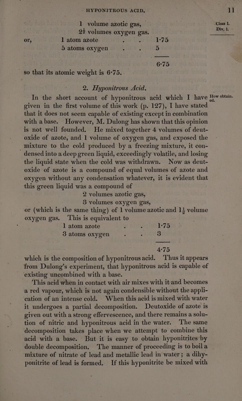 HYPONITROUS ACID, 1 volume azotic gas, 22 volumes oxygen gas. or, 1 atom azote , ; 1-75 3 atoms oxygen : ; 5 6°75 so that its atomic weight is 6°75. 2. Hyponitrous Acid. 1] -Class I. Div. 1. ~~ given in the first volume of this work (p. 127), I have stated that it does not seem capable of existing except in combination with abase. However, M. Dulong has shown that this opinion is not well founded. He mixed together 4 volumes of deut- oxide of azote, and 1 volume of oxygen gas, and exposed the _mixture to the cold produced by a freezing mixture, it con- densed into a deep green liquid, exceedingly volatile, and losing the liquid state when the cold was withdrawn. Now as deut- oxide of azote is a compound of equal volumes of azote and oxygen without any condensation whatever, it is evident that this green liquid was a compound of 2 volumes azotic gas, 3 volumes oxygen gas, or (which is the same thing) of 1 volume azotic and 11 volume oxygen gas. ‘Lhis is equivalent to 1 atom azote ; f 1°75 3 atoms oxygen : ; 3 4°75 which is the composition of hyponitrousacid. Thus it appears from Dulong’s experiment, that hyponitrous acid is capable of existing uncombined with a base. This acid when in contact with air mixes with it and becomes a red vapour, which is not again condensible without the appli- cation of an intense cold. When this acid is mixed with water it undergoes a partial decomposition. Deutoxide of azote is given out with a strong effervescence, and there remains a solu- tion of nitric and hyponitrous acid in the water. ‘The same decomposition takes place when we attempt to combine this acid with a base. But it is easy to obtain hyponitrites by double decomposition. The manner of proceeding is to boila mixture of nitrate of lead and metallic lead in water ; a dihy- ponitrite of lead is formed. If this hyponitrite be mixed with